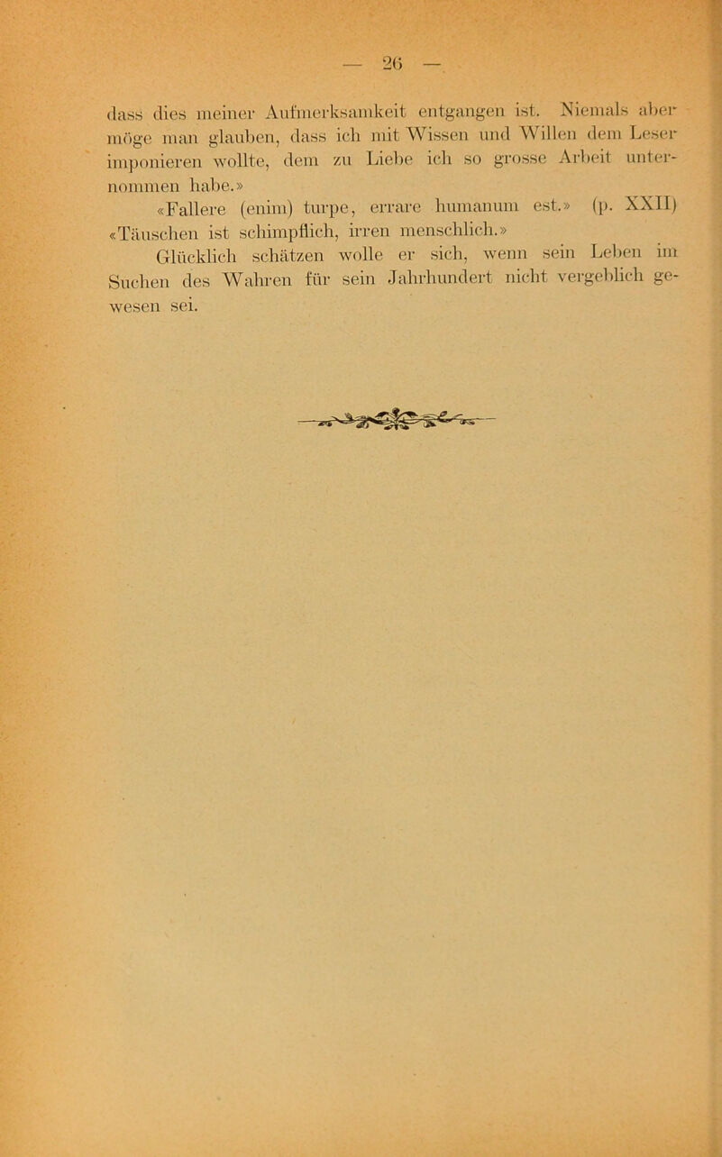 (lass dies meiner Aufmerksamkeit entgangen ist. Niemals aber möge man glauben, dass ich mit Wissen und Willen dem Leser imponieren wollte, dem zu Liebe ich so grosse Arbeit unter- nommen habe.» «Fallere (enim) turpe, errare humanum est.» (p. XXII) «Täuschen ist schimpflich, irren menschlich.» Glücklich schätzen wolle er sich, wenn sein Leben im Suchen des Wahren für sein Jahrhundert nicht vergeblich ge- wesen sei.