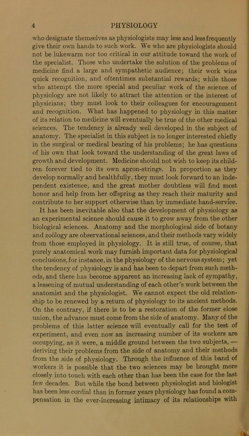 who designate themselves as physiologists may less and less frequently give their own hands to such work. We who are physiologists should not be lukewarm nor too critical in our attitude toward the work of the specialist. Those who undertake the solution of the problems of medicine find a large and sympathetic audience; their work wins quick recognition, and oftentimes substantial rewards; while those who attempt the more special and peculiar work of the science of physiology are not likely to attract the attention or the interest of physicians; they must look to their colleagues for encouragement and recognition. What has happened to physiology in this matter of its relation to medicine will eventually be true of the other medical sciences. The tendency is already well developed in the subject of anatomy. The specialist in this subject is no longer interested chiefly in the surgical or medical bearing of his problems; he has questions of his own that look toward the understanding of the great laws of growth and development. Medicine should not wish to keep its child- ren forever tied to its own apron-strings. In proportion as they develop normally and healthfully, they must look forward to an inde- pendent existence, and the great mother doubtless will find most honor and help from her offspring as they reach their maturity and contribute to her support otherwise than by immediate hand-service. It has been inevitable also that the development of physiology as an experimental science should cause it to grow away from the other biological sciences. Anatomy and the morphological side of botany and zoology are observational sciences, and their methods vary widely from those employed in physiology. It is still true, of course, that purely anatomical work may furnish important data for physiological conclusions, for instance, in the physiology of the nervous system; yet the tendency of physiology is and has been to depart from such meth- ods, and there has become apparent an increasing lack of sympathy, a lessening of mutual understanding of each other’s work between the anatomist and the physiologist. We cannot expect the old relation- ship to be renewed by a return of physiology to its ancient methods. On the contrary, if there is to be a restoration of the former close union, the advance must come from the side of anatomy. Many of the problems of this latter science will eventually call for the test of experiment, and even now an increasing number of its workers are occupying, as it were, a middle ground between the two subjects, — deriving their problems from the side of anatomy and their methods from the side of physiology. Through the influence of this band of workers it is possible that the two sciences may be brought more closely into touch with each other than has been the case for the last few decades. But while the bond between physiologist and biologist has been less cordial than in former years physiology has found a com- pensation in the ever-increasing intimacy of its relationships with