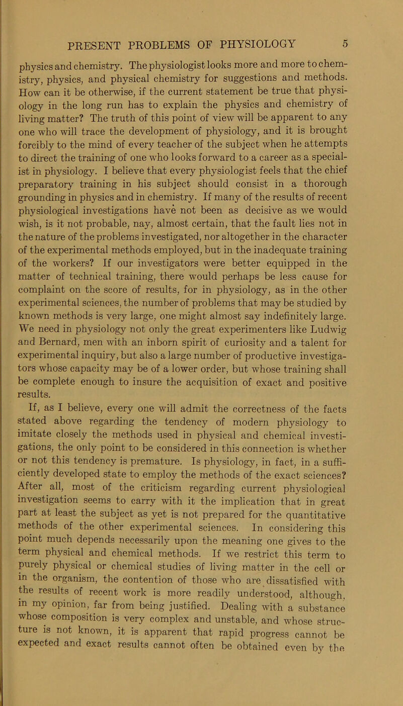 physics and chemistry. The physiologist looks more and more to chem- istry, physics, and physical chemistry for suggestions and methods. How can it be otherwise, if the current statement be true that physi- ology in the long run has to explain the physics and chemistry of living matter? The truth of this point of view will be apparent to any one who will trace the development of physiology, and it is brought forcibly to the mind of every teacher of the subject when he attempts to direct the training of one who looks forward to a career as a special- ist in physiology. I believe that every physiologist feels that the chief preparatory training in his subject should consist in a thorough grounding in physics and in chemistry. If many of the results of recent physiological investigations have not been as decisive as we would wish, is it not probable, nay, almost certain, that the fault lies not in the nature of the problems investigated, nor altogether in the character of the experimental methods employed, but in the inadequate training of the workers? If our investigators were better equipped in the matter of technical training, there would perhaps be less cause for complaint on the score of results, for in physiology, as in the other experimental sciences, the number of problems that may be studied by known methods is very large, one might almost say indefinitely large. We need in physiology not only the great experimenters like Ludwig and Bernard, men with an inborn spirit of curiosity and a talent for experimental inquiry, but also a large number of productive investiga- tors whose capacity may be of a lower order, but whose training shall be complete enough to insure the acquisition of exact and positive results. If, as I believe, every one will admit the correctness of the facts stated above regarding the tendency of modern physiology to imitate closely the methods used in physical and chemical investi- gations, the only point to be considered in this connection is whether or not this tendency is premature. Is physiology, in fact, in a suffi- ciently developed state to employ the methods of the exact sciences? After all, most of the criticism regarding current physiological investigation seems to carry with it the implication that in great part at least the subject as yet is not prepared for the quantitative methods of the other experimental sciences. In considering this point much depends necessarily upon the meaning one gives to the term physical and chemical methods. If we restrict this term to purely physical or chemical studies of living matter in the cell or in the organism, the contention of those who are dissatisfied with the results of recent work is more readily understood, although, in my opinion, far from being justified. Dealing with a substance whose composition is very complex and unstable, and whose struc- ture is not known, it is apparent that rapid progress cannot be expected and exact results cannot often be obtained even by the