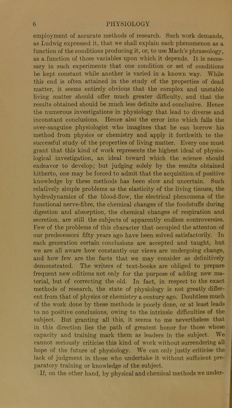 employment of accurate methods of research. Such work demands, as Ludwig expressed it, that we shall explain each phenomenon as a function of the conditions producing it, or, to use Mach’s phraseology, as a function of those variables upon which it depends. It is neces- sary in such experiments that one condition or set of conditions be kept constant while another is varied in a known way. While this end is often attained in the study of the properties of dead matter, it seems entirely obvious that the complex and unstable living matter should offer much greater difficulty, and that the results obtained should be much less definite and conclusive. Hence the numerous investigations in physiology that lead to diverse and inconstant conclusions. Hence also the error into which falls the over-sanguine physiologist who imagines that he can borrow his method from physics or chemistry and apply it forthwith to the successful study of the properties of living matter. Every one must grant that this kind of work represents the highest ideal of physio- logical investigation, an ideal toward which the science should endeavor to develop; but judging solely by the results obtained hitherto, one may be forced to admit that the acquisition of positive knowledge by these methods has been slow and uncertain. Such relatively simple problems as the elasticity of the living tissues, the hydrodynamics of the blood-flow, the electrical phenomena of the functional nerve-fibre, the chemical changes of the foodstuffs during digestion and absorption, the chemical changes of respiration and secretion, are still the subjects of apparently endless controversies. Few of the problems of this character that occupied the attenton of our predecessors fifty years ago have been solved satisfactorily. In each generation certain conclusions are accepted and taught, but we are all aware how constantly our views are undergoing change, and how few are the facts that we may consider as definitively demonstrated. The writers of text-books are obliged to prepare frequent new editions not only for the purpose of adding new ma- terial, but of correcting the old. In fact, in respect to the exact methods of research, the state of physiolog)'- is not greatly differ- ent from that of physics or chemistry a century ago. Doubtless much of the work done by these methods is poorly done, or at least leads to no positive conclusions, owing to the intrinsic difficulties of the subject. But granting all this, it seems to me nevertheless that in this direction lies the path of greatest honor for those whose capacity and training mark them as leaders in the subject. We cannot seriously criticise this kind of work without surrendering all hope of the future of physiology. We can only justly criticise the lack of judgment in those who undertake it without sufficient pre- paratory training or knowledge of the subject. If, on the other hand, by physical and chemical methods we under-