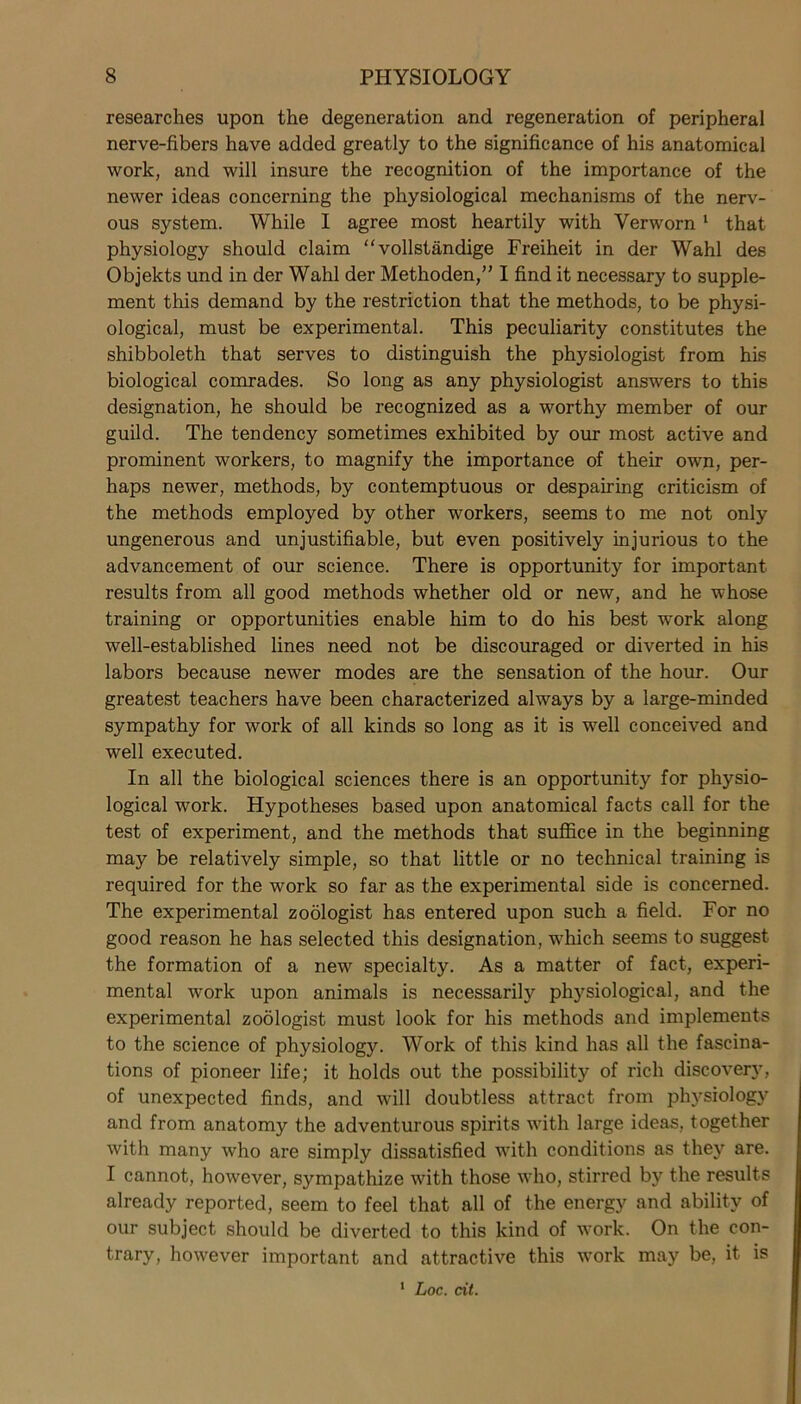 researches upon the degeneration and regeneration of peripheral nerve-fibers have added greatly to the significance of his anatomical work, and will insure the recognition of the importance of the newer ideas concerning the physiological mechanisms of the nerv- ous system. While I agree most heartily with Verworn 1 that physiology should claim “ vollstandige Freiheit in der Wahl des Objekts und in der Wahl der Methoden,” I find it necessary to supple- ment this demand by the restriction that the methods, to be physi- ological, must be experimental. This peculiarity constitutes the shibboleth that serves to distinguish the physiologist from his biological comrades. So long as any physiologist answers to this designation, he should be recognized as a worthy member of our guild. The tendency sometimes exhibited by our most active and prominent workers, to magnify the importance of their own, per- haps newer, methods, by contemptuous or despairing criticism of the methods employed by other workers, seems to me not only ungenerous and unjustifiable, but even positively injurious to the advancement of our science. There is opportunity for important results from all good methods whether old or new, and he whose training or opportunities enable him to do his best work along well-established lines need not be discouraged or diverted in his labors because newer modes are the sensation of the hour. Our greatest teachers have been characterized always by a large-minded sympathy for work of all kinds so long as it is well conceived and well executed. In all the biological sciences there is an opportunity for physio- logical work. Hypotheses based upon anatomical facts call for the test of experiment, and the methods that suffice in the beginning may be relatively simple, so that little or no technical training is required for the work so far as the experimental side is concerned. The experimental zoologist has entered upon such a field. For no good reason he has selected this designation, which seems to suggest the formation of a new specialty. As a matter of fact, experi- mental work upon animals is necessarily physiological, and the experimental zoologist must look for his methods and implements to the science of physiology. Work of this kind has all the fascina- tions of pioneer life; it holds out the possibility of rich discover}’, of unexpected finds, and will doubtless attract from physiology and from anatomy the adventurous spirits with large ideas, together with many who are simply dissatisfied with conditions as they are. I cannot, however, sympathize with those who, stirred by the results already reported, seem to feel that all of the energy and ability of our subject should be diverted to this kind of work. On the con- trary, however important and attractive this work may be, it is