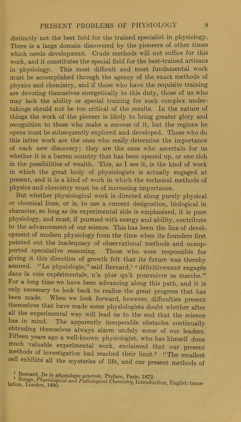distinctly not the best field for the trained specialist in physiology. There is a large domain discovered by the pioneers of other times which needs development. Crude methods will not suffice for this work, and it constitutes the special field for the best-trained artisans in physiology. This most difficult and most fundamental work must be accomplished through the agency of the exact methods of physics and chemistry, and if those who have the requisite training are devoting themselves energetically to this duty, those of us who may lack the ability or special training for such complex under- takings should not be too critical of the results. In the nature of things the work of the pioneer is likely to bring greater glory and recognition to those who make a success of it, but the regions he opens must be subsequently explored and developed. Those who do this latter work are the ones who really determine the importance of each new discovery; they are the ones who ascertain for us whether it is a barren country that has been opened up, or one rich in the possibilities of wealth. This, as I see it, is the kind of work in which the great body of physiologists is actually engaged at present, and it is a kind of work in which the technical methods of physics and chemistry must be of increasing importance. But whether physiological work is directed along purely physical or chemical lines, or is, to use a current designation, biological in character, so long as its experimental side is emphasized, it is pure physiology, and must, if pursued with energy and ability, contribute to the advancement of our science. This has been the line of devel- opment of modern physiology from the time when its founders first pointed out the inadequacy of observational methods and unsup- ported speculative reasoning. Those who were responsible for giving it this direction of growth felt that its future was thereby assured. La physiologie,” said Bernard,1 “ d^finitivement engag6e dans la voie experimental, n’a plus qu’h poursuivre sa marcheY For a long time we have been advancing along this path, and it is only necessary to look back to realize the great progress that has been made. When we look forward, however, difficulties present themselves that have made some physiologists doubt whether after all the experimental way will lead us to the end that the science has in mind. The apparently insuperable obstacles continually obtruding themselves always alarm unduly some of our leaders. Fifteen years ago a well-known physiologist, who has himself done much valuable experimental work, exclaimed that our present methods of investigation had reached their limit.2 The smallest cell exhibits all the mysteries of life, and our present methods of 1 Bernard We la physiologie g Mr ale, Preface, Paris, 1872 lationWonSSo^^ Pathological Chemistry, Introduction, English trans-