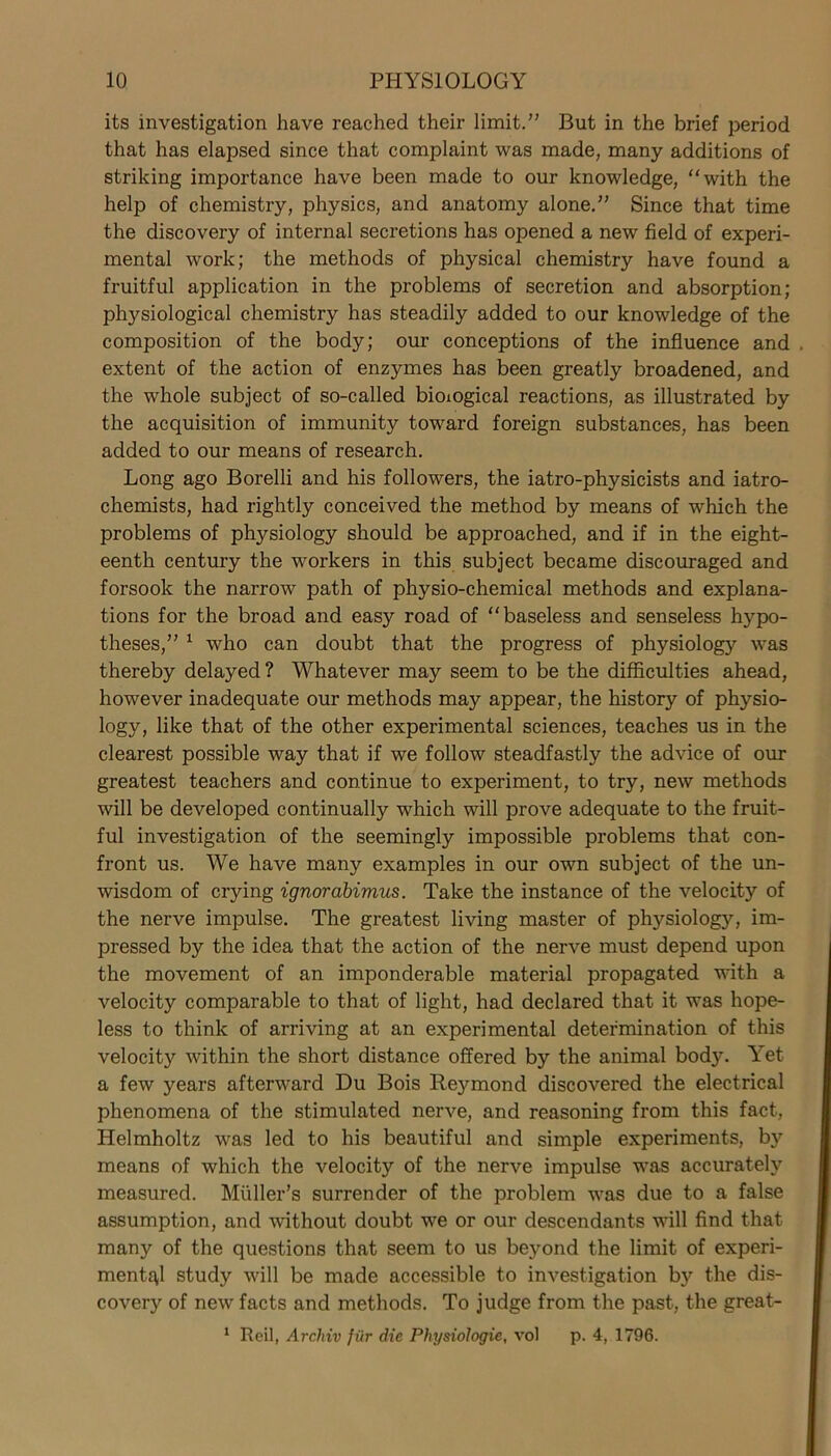 its investigation have reached their limit.” But in the brief period that has elapsed since that complaint was made, many additions of striking importance have been made to our knowledge, “with the help of chemistry, physics, and anatomy alone.” Since that time the discovery of internal secretions has opened a new field of experi- mental work; the methods of physical chemistry have found a fruitful application in the problems of secretion and absorption; physiological chemistry has steadily added to our knowledge of the composition of the body; our conceptions of the influence and extent of the action of enzymes has been greatly broadened, and the whole subject of so-called bioxogical reactions, as illustrated by the acquisition of immunity toward foreign substances, has been added to our means of research. Long ago Borelli and his followers, the iatro-physicists and iatro- chemists, had rightly conceived the method by means of which the problems of physiology should be approached, and if in the eight- eenth century the workers in this subject became discouraged and forsook the narrow path of physio-chemical methods and explana- tions for the broad and easy road of “baseless and senseless hypo- theses,” 1 who can doubt that the progress of physiology was thereby delayed? Whatever may seem to be the difficulties ahead, however inadequate our methods may appear, the history of physio- logy, like that of the other experimental sciences, teaches us in the clearest possible way that if we follow steadfastly the advice of our greatest teachers and continue to experiment, to try, new methods will be developed continually which will prove adequate to the fruit- ful investigation of the seemingly impossible problems that con- front us. We have many examples in our own subject of the un- wisdom of crying ignorabimus. Take the instance of the velocity of the nerve impulse. The greatest living master of physiology, im- pressed by the idea that the action of the nerve must depend upon the movement of an imponderable material propagated with a velocity comparable to that of light, had declared that it was hope- less to think of arriving at an experimental determination of this velocity within the short distance offered by the animal body. Yet a few years afterward Du Bois Reymond discovered the electrical phenomena of the stimulated nerve, and reasoning from this fact, Helmholtz was led to his beautiful and simple experiments, by means of which the velocity of the nerve impulse was accurately measured. Muller’s surrender of the problem was due to a false assumption, and without doubt we or our descendants will find that many of the questions that seem to us beyond the limit of experi- mental study will be made accessible to investigation by the dis- covery of new facts and methods. To judge from the past, the great- 1 Beil, Archiv fiir die Physiologie, vol p. 4, 1796.