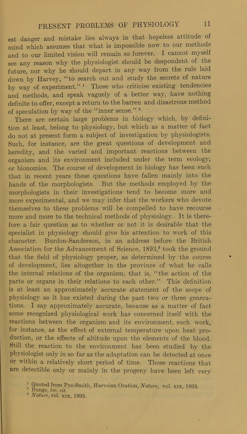 est danger and mistake lies always in that hopeless attitude of mind which assumes that what is impossible now to our methods and to our limited vision will remain so forever. I cannot myself see any reason why the physiologist should be despondent of the future, nor why he should depart in any way from the rule laid down by Harvey, to search out and study the secrets of nature by way of experiment.” 1 Those who criticise existing tendencies and methods, and speak vaguely of a better way, have nothing definite to offer, except a return to the barren and disastrous method of speculation by way of the “inner sense.” 2 There are certain large problems in biology which, by defini- tion at least, belong to physiology, but which as a matter of fact do not at present form a subject of investigation by physiologists. Such, for instance, are the great questions of development and heredity, and the varied and important reactions between the organism and its environment included under the term ecology, or bionomics. The course of development in biology has been such that in recent years these questions have fallen mainly into the hands of the morphologists. But the methods employed by the morphologists in their investigations tend to become more and more experimental, and we may infer that the workers who devote themselves to these problems will be compelled to have recourse more and more to the technical methods of physiology. It is there- fore a fair question as to whether or not it is desirable that the specialist in physiology should give his attention to work of this character. Burdon-Sanderson, in an address before the British Association for the Advancement of Science, 1893,3 took the ground that the field of physiology proper, as determined by the course of development, lies altogether in the province of what he calls the internal relations of the organism, that is, “the action of the parts or organs in their relations to each other.” This definition is at least an approximately accurate statement of the scope of physiology as it has existed during the past two or three genera- tions. I say approximately accurate, because as a matter of fact some recognized physiological work has concerned itself with the reactions between the organism and its environment, such work, for instance, as the effect of external temperature upon heat pro- duction, or the effects of altitude upon the elements of the blood. Still the reaction to the environment has been studied by the physiologist only in so far as the adaptation can be detected at once or within a relatively short period of time. Those reactions that are detectible only or mainly in the progeny have been left very ‘ Quoted from Pye-Smith, Harveian Oration, Nature, vol. xix, 1893 2 Bunge, loc. cit. 3 Nature, vol. xix, 1893.
