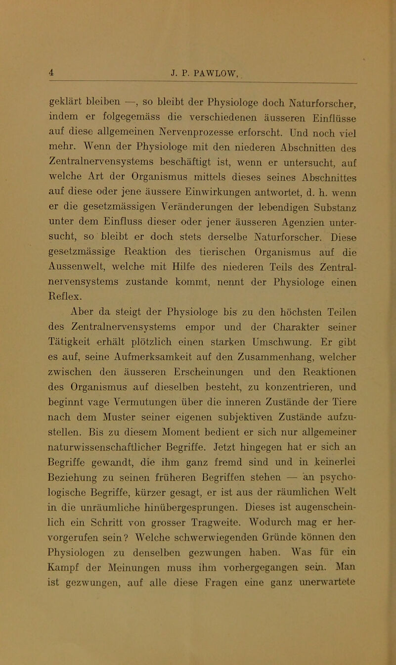 geklärt bleiben —, so bleibt der Physiologe doch Naturforscher, indem er folgegemäss die verschiedenen äusseren Einflüsse auf diese allgemeinen Nervenprozesse erforscht. Und noch viel mehr. Wenn der Physiologe mit den niederen Abschnitten des Zentralnervensystems beschäftigt ist, wenn er untersucht, auf welche Art der Organismus mittels dieses seines Abschnittes auf diese oder jene äussere Einwirkungen antwortet, d. h. wenn er die gesetzmässigen Veränderungen der lebendigen Substanz unter dem Einfluss dieser oder jener äusseren Agenzien unter- sucht, so bleibt er doch stets derselbe Naturforscher. Diese gesetzmässige Reaktion des tierischen Organismus auf die Aussenwelt, welche mit Hilfe des niederen Teils des Zentral- nervensystems zustande kommt, nennt der Physiologe einen Reflex. Aber da steigt der Physiologe bis zu den höchsten Teilen des Zentralnervensystems empor und der Charakter seiner Tätigkeit erhält plötzlich einen starken Umschwung. Er gibt es auf, seine Aufmerksamkeit auf den Zusammenhang, welcher zwischen den äusseren Erscheinungen und den Reaktionen des Organismus auf dieselben besteht, zu konzentrieren, und beginnt vage Vermutungen über die irmeren Zustände der Tiere nach dem Muster seiner eigenen subjektiven Zustände aufzu- stellen. Bis zu diesem Moment bedient er sich nur allgemeiner naturwissenschaftlicher Begriffe. Jetzt hingegen hat er sich an Begriffe gewandt, die ihm ganz fremd sind und in keinerlei Beziehung zu seinen früheren Begriffen stehen — än psycho- logische Begriffe, kürzer gesagt, er ist aus der räumlichen Welt in die unräumliche hinübergesprungen. Dieses ist augenschein- lich ein Schritt von grosser Tragweite. Wodurch mag er her- vorgerufen sein? Welche schwenviegenden Gründe können den Physiologen zu denselben gezwungen haben. Was für ein Kampf der Meinungen muss ihm vorhergegangen sein. Man ist gezwungen, auf alle diese Fragen eine ganz imerwartete