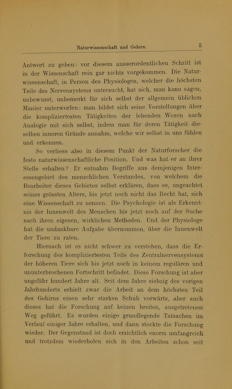 Antwort zu gnben: vor diosem ausserordentlichen Schritt ist in der Wissenschaft rein gar nichts vorgekommen. Die Natur- wissenschaft, in Person des Physiologen, welcher die höchsten Teile des Nervensystems untersucht, hat sich, man kann sagen, unbewusst, unbemerkt für sich selbst der allgemein üblichen Manier unterworfen: man bildet sich seine Vorstellungen über die kompliziertesten Tätigkeiten der lebenden Wesen nach Analogie mit sich selbst, indem man für deren Tätigkeit die- selben inneren Gründe annahm, welche wir selbst in uns fühlen und erkennen. So verliess also in diesem Punkt der Naturforscher die feste naturwissenschaftliche Position. Und was hat er an ihrer Stelle erhalten? Er entnahm Begriffe aus demjenigen Inter- essengebiet des menschlichen Verstandes, von welchem die Bearbeiter dieses Gebietes selbst erklären, dass es, ungeachtet seines grössten Alters, bis jetzt noch nicht das Becht hat, sich eine Wissenschaft zu nennen. Die Psychologie ist als Erkemit- nis der Innenwelt des Menschen bis jetzt noch auf der Suche nach ihren eigenen, wirklichen Methoden. Und der Physiologe hat die undankbare Aufgabe übernommen, über die Innenwelt der Tiere zu raten. Hiernach ist es nicht schwer zu verstehen, dass die Er- forschung des kompliziertesten Teils des Zentralnervensystems! der höheren Tiere sich bis jetzt noch in keinem regulären und ununterbrochenen Fortschritt befindet. Diese Forschung ist aber ungefähr hundert Jahre alt. Seit dem Jahre siebzig des vorigen Jahrhunderts erhielt zwar die Arbeit an dem höchsten Teil des Gehirns einen sehr starken Schub vorwärts, aber auch dieses hat die Forschung auf keinen breiten, ausgetretenenj Weg geführt. Es wurden einige grundlegende Tatsachen im Verlauf einiger Jahre erhalten, und dann stockte die Forschung wieder. Der Gegenstand ist doch ersichtlich enorm umfangreich und trotzdem wiederholen sich in den Arbeiten schon seit