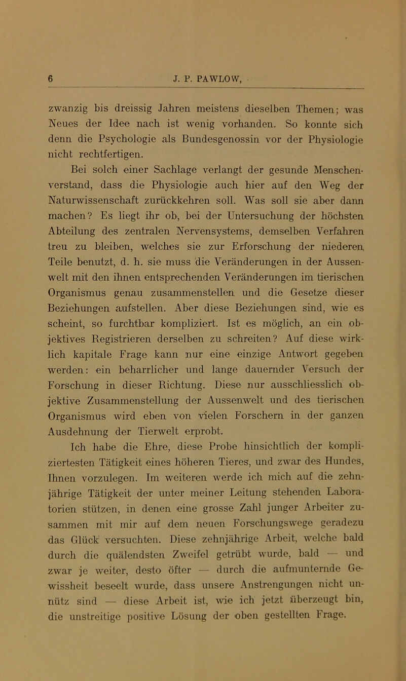 zwanzig bis dreissig Jahren meistens dieselben Themen; was Neues der Idee nach ist wenig vorhanden. So konnte sich denn die Psychologie als Bundesgenossin vor der Physiologie nicht rechtfertigen. Bei solch einer Sachlage verlangt der gesunde Menschen- verstand, dass die Physiologie auch hier auf den Weg der Naturwissenschaft zurückkehren soll. Was soll sie aber dann machen? Es liegt ihr ob, bei der Untersuchung der höchsten Abteilung des zentralen Nervensystems, demselben Verfahren treu zu bleiben, welches sie zur Erforschung der niederen, Teile benutzt, d. h. sie muss die Veränderungen in der Aussen- welt mit den ihnen entsprechenden Veränderungen im tierischen Organismus genau zusammenstellen und die Gesetze dieser Beziehungen aufstellen. Aber diese Beziehungen sind, wie es scheint, so furchtbar kompliziert. Ist es möglich, an ein ob- jektives Registrieren derselben zu schreiten? Auf diese wirk- lich kapitale Frage kann jiur eine einzige Antwort gegeben werden: ein beharrlicher und lange dauernder Versuch der Forschung in dieser Richtung. Diese nur ausschliesshch ob- jektive Zusammenstellung der Aussenwelt und des tierischen Organismus wird eben von vielen Forschem in der ganzen Ausdehnung der Tierwelt erprobt. Ich habe die Ehre, diese Probe hinsichtlich der kompli- ziertesten Tätigkeit eines höheren Tieres, und zwar des Hundes, Ihnen vorzulegen. Im weiteren werde ich mich auf die zehn- jährige Tätigkeit der unter meiner Leitung stehenden Labora- torien stützen, in denen eine grosse Zahl junger Arbeiter zu- sammen mit mir auf dem neuen Forschnngswege geradezu das Glück versuchten. Diese zehnjährige Arbeit, welche bald durch die quälendsten Zweifel getrübt wurde, bald — und zwar je weiter, desto öfter — durch die aufmunternde Ge- wissheit beseelt wurde, dass unsere Anstrengungen nicht un- nütz sind — diese Arbeit ist, wie ich jetzt überzeugt bin, die unstreitige positive Lösung der oben gestellten Frage.