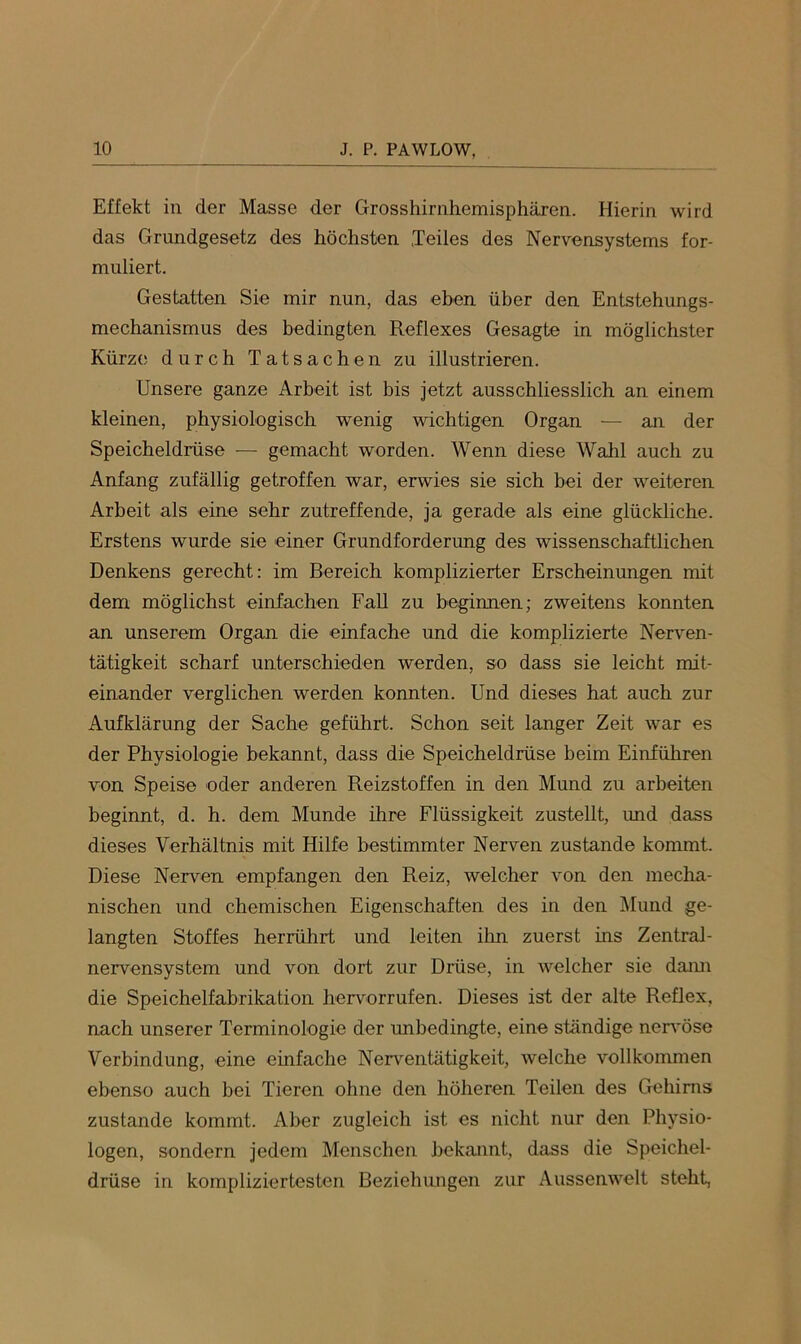 Effekt in der Masse der Grosshirnhemisphären. Hierin wird das Grundgesetz des höchsten Teiles des Nervensystems for- muliert. Gestatten Sie mir nun, das eben über den Entstehungs- mechanismus des bedingten Reflexes Gesagte in möglichster Kürze durch Tatsachen zu illustrieren. Unsere ganze Arbeit ist bis jetzt ausschliesslich an einem kleinen, physiologisch wenig wichtigen Organ — an der Speicheldrüse — gemacht worden. Wenn diese Wahl auch zu Anfang zufällig getroffen war, erwies sie sich hei der weiteren Arbeit als eine sehr zutreffende, ja gerade als eine glückliche. Erstens wurde sie einer Grundforderung des wissenschaftlichen Denkens gerecht: im Bereich komplizierter Erscheinungen mit dem möglichst einfachen Fall zu beginnen; zweitens konnten an unserem Organ die einfache und die komplizierte Nerven- tätigkeit scharf unterschieden werden, so dass sie leicht mit- einander verglichen werden konnten. Und dieses hat auch zur Aufklärung der Sache geführt. Schon seit langer Zeit war es der Physiologie bekannt, dass die Speicheldrüse heim Einführen von Speise oder anderen Reizstoffen in den Mund zu arbeiten beginnt, d. h. dem Munde ihre Flüssigkeit zustellt, und dass dieses Verhältnis mit Hilfe bestimmter Nerven zustande kommt. Diese Nerven empfangen den Reiz, welcher von den mecha- nischen und chemischen Eigenschaften des in den Mund ge- langten Stoffes herrührt und leiten ihn zuerst ins Zentral- nervensystem und von dort zur Drüse, in welcher sie daim die Speichelfabrikation hervorrufen. Dieses ist der alte Reflex, nach unserer Terminologie der unbedingte, eine ständige nervöse Verbindung, eine einfache Nerventätigkeit, welche vollkommen ebenso auch bei Tieren ohne den höheren Teilen des Gehirns zustande kommt. Aber zugleich ist es nicht nur den Physio- logen, sondern jedem Menschen bekannt, dass die Speichel- drüse in kompliziertesten Beziehungen zur Aussenwelt steht,