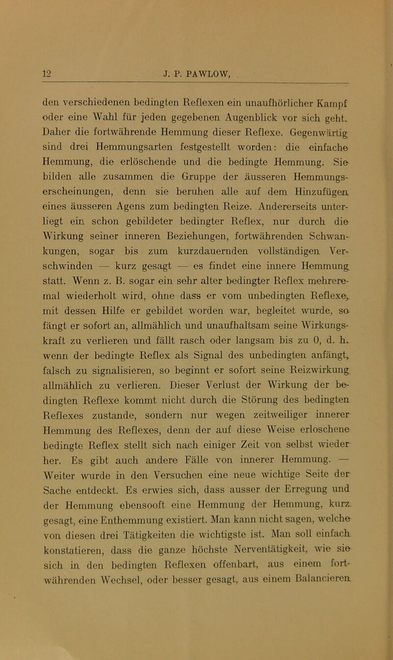 den verschiedenen bedingten Reflexen ein unaufhörlicher Kampf oder eine Wahl für jeden gegebenen Augenblick vor sich geht. Dalier die fortwährende Hemmung dieser Reflexe. Gegenwärtig sind drei Hemmungsarten festgestellt worden: die einfache Hemmung, die erlöschende und die bedingte Hemmung. Sie bilden alle zusammen die Gruppe der äusseren Hemmungs- erscheinungen, denn sie beruhen alle auf dem Hinzufügen eines äusseren Agens zum bedingten Reize. Andererseits unter- liegt ein schon gebildeter bedingter Reflex, nur durch die Wirkung seiner inneren Beziehungen, fortwährenden Schwan- kungen, sogar bis zum kurzdauernden vollständigen Ver-. schwinden — kurz gesagt — es findet eine innere Hemmung statt. Wenn z. B. sogar ein sehr alter bedingter Reflex mehrere- mal wiederholt wird, ohne dass er vom unbedingten Reflexe,, mit dessen Hilfe er gebildet worden war, begleitet wurde, so fängt er sofort an, allmählich und unaufhaltsam seine Wirkungs- kraft zu verlieren und fällt rasch oder langsam bis zu 0, d. h. wenn der bedingte Reflex als Signal des unbedingten anfängt, falsch zu signalisieren, so beginnt er sofort seine Reizwirkung allmählich zu verlieren. Dieser Verlust der Wirkung der be- dingten Reflexe kommt nicht durch die Störung des bedingten Reflexes zustande, sondern nur wegen zeitweiliger imierer Hemmung des Reflexes, denn der auf diese Weise erloschene bedingte Reflex stellt sich nach einiger Zeit von selbst wieder her. Es gibt auch andere Fälle von innerer Hemmung. — Weiter wurde in den Versuchen eine neue wichtige Seite der Sache entdeckt. Es erwies sich, dass ausser der Erregung und der Hemmung ebensooft eine Hemmung der Hemmung, kurz, gesagt, eine Enthemmung existiert. Man kann nicht sagen, welche von diesen drei Tätigkeiten die wichtigste ist. Man soll einfach konstatieren, dass die ganze höchste Neiwentätigkeit, wie sie sich in den bedingten Reflexen offenbart., aus einem fort- währenden Wechsel, oder besser gesagt, aus einem Balancieren