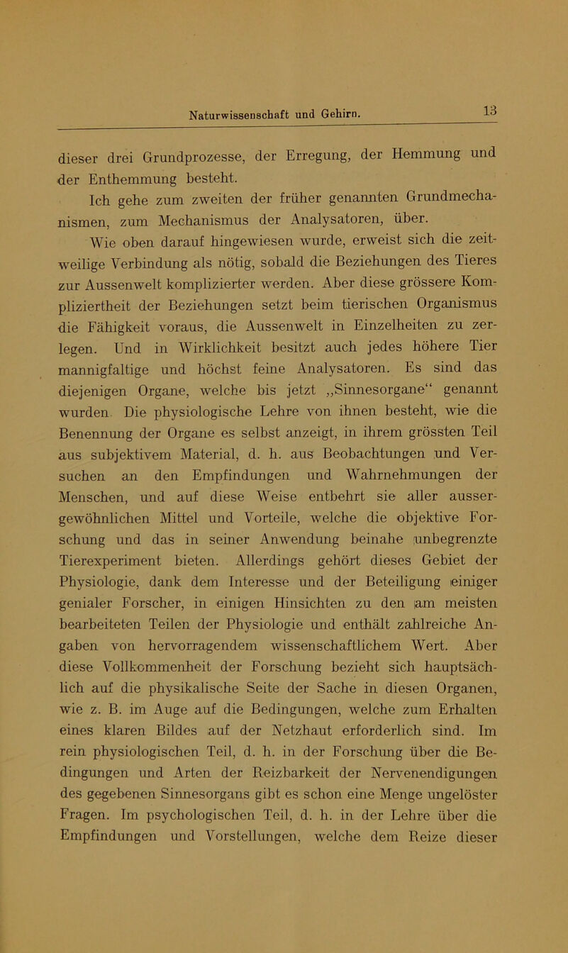 dieser drei Grundprozesse, der Erregung, der Hemmung und der Enthemmung besteht. Ich gehe zum zweiten der früher genannten Grundmecha- nismen, zum Mechanismus der Analysatoren, über. Wie oben darauf hingewiesen wurde, erweist sich die zeit- weilige Verbindung als nötig, sobald die Beziehungen des Tieres zur Aussenwelt komplizierter werden. Aber diese grössere Kom- pliziertheit der Beziehungen setzt beim tierischen Orgamsmus die Fähigkeit voraus, die Aussenwelt in Einzelheiten zu zer- legen. Und in Wirklichkeit besitzt auch jedes höhere Tier mannigfaltige und höchst feine Analysatoren. Es sind das diejenigen Organe, welche bis jetzt „Sinnesorgane“ genannt wurden. Die physiologische Lehre von ihnen besteht, wie die Benennung der Organe es selbst anzeigt, in ihrem grössten Teil aus subjektivem Material, d. h. aus Beobachtungen und Ver- suchen an den Empfindungen und Wahrnehmungen der Menschen, und auf diese Weise entbehrt sie aller ausser- gewöhnlichen Mittel und Vorteile, welche die objektive For- schung und das in seiner Anwendung beinahe unbegrenzte Tierexperiment bieten. Allerdings gehört dieses Gebiet der Physiologie, dank dem Interesse und der Beteiligung einiger genialer Forscher, in einigen Hinsichten zu den lam meisten bearbeiteten Teilen der Physiologie und enthält zahlreiche An- gaben von hervorragendem wissenschaftlichem Wert. Aber diese Vollkommenheit der Forschung bezieht sich hauptsäch- lich auf die physikalische Seite der Sache in diesen Organen, wie z. B. im Auge auf die Bedingungen, welche zum Erhalten eines klaren Bildes auf der Netzhaut erforderlich sind. Im rein physiologischen Teil, d. h. in der Forschmig über die Be- dingungen und Arten der Reizbarkeit der Nervenendigungen des gegebenen Sinnesorgans gibt es schon eine Menge ungelöster Fragen. Im psychologischen Teil, d. h. in der Lehre über die Empfindungen und Vorstellungen, welche dem Reize dieser