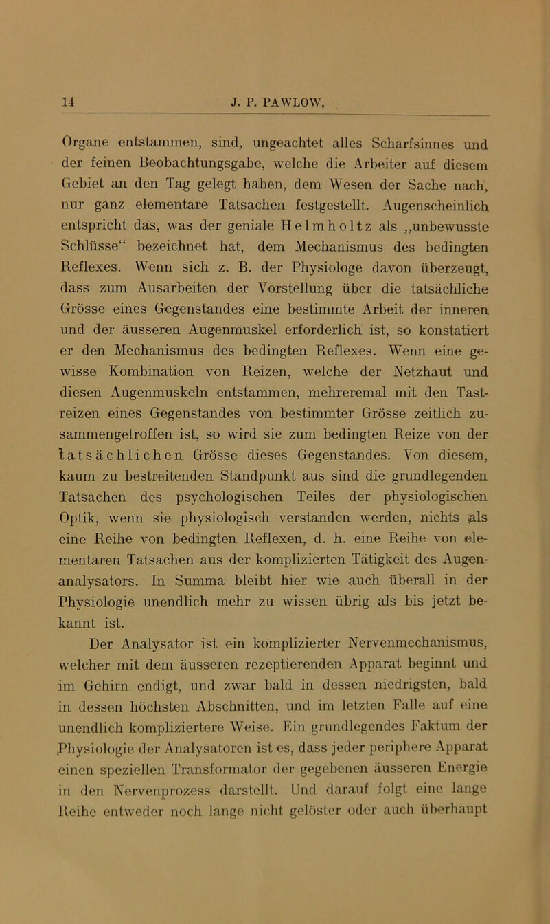 Organe entstammen, sind, ungeachtet alles Scharfsinnes und der feinen Beobachtungsgabe, welche die Arbeiter auf diesem Gebiet an den Tag gelegt haben, dem Wesen der Sache nach, nur ganz elementare Tatsachen festgestellt. Augenscheinlich entspricht das, was der geniale Helmholtz als „unbewusste Schlüsse“ bezeichnet hat, dem Mechanismus des bedingten Reflexes. Wenn sich z. B. der Physiologe davon überzeugt, dass zum Ausarbeiten der Vorstellung über die tatsächliche Grösse eines Gegenstandes eine bestimmte Arbeit der inneren, und der äusseren Augenmuskel erforderlich ist, so konstatiert er den Mechanismus des bedingten Reflexes. Wenn eine ge- wisse Kombination von Reizen, welche der Netzhaut und diesen Augenmuskeln entstammen, mehreremal mit den Tast- reizen eines Gegenstandes von bestimmter Grösse zeitlich zu- sammengetroffen ist, so wird sie zum bedingten Reize von der tatsächlichen Grösse dieses Gegenstandes. Von diesem, kaum zu bestreitenden Standpunkt aus sind die grundlegenden Tatsachen des psychologischen Teiles der physiologischen Optik, wenn sie physiologisch verstanden werden, nichts ,als eine Reihe von bedingten Reflexen, d. h. eine Reihe von ele- mentaren Tatsachen aus der komplizierten Tätigkeit des Augen- analysators. In Summa bleibt hier wie auch überall in der Physiologie unendlich mehr zu wissen übrig als bis jetzt be- kannt ist. Der Analysator ist ein komplizierter Nervenmechanismus, welcher mit dem äusseren rezeptierenden Apparat begiimt und im Gehirn endigt, und zwar bald in dessen niedrigsten, bald in dessen höchsten Abschnitten, und im letzten Falle auf eine unendlich kompliziertere Weise. Ein grundlegendes Faktum der Physiologie der Analysatoren ist es, dass jeder periphere Apparat einen speziellen Transformator der gegebenen äusseren Energie in den Nervenprozess darstellt. Und darauf folgt eine lange Reihe entweder noch lange nicht gelöster oder auch überhaupt