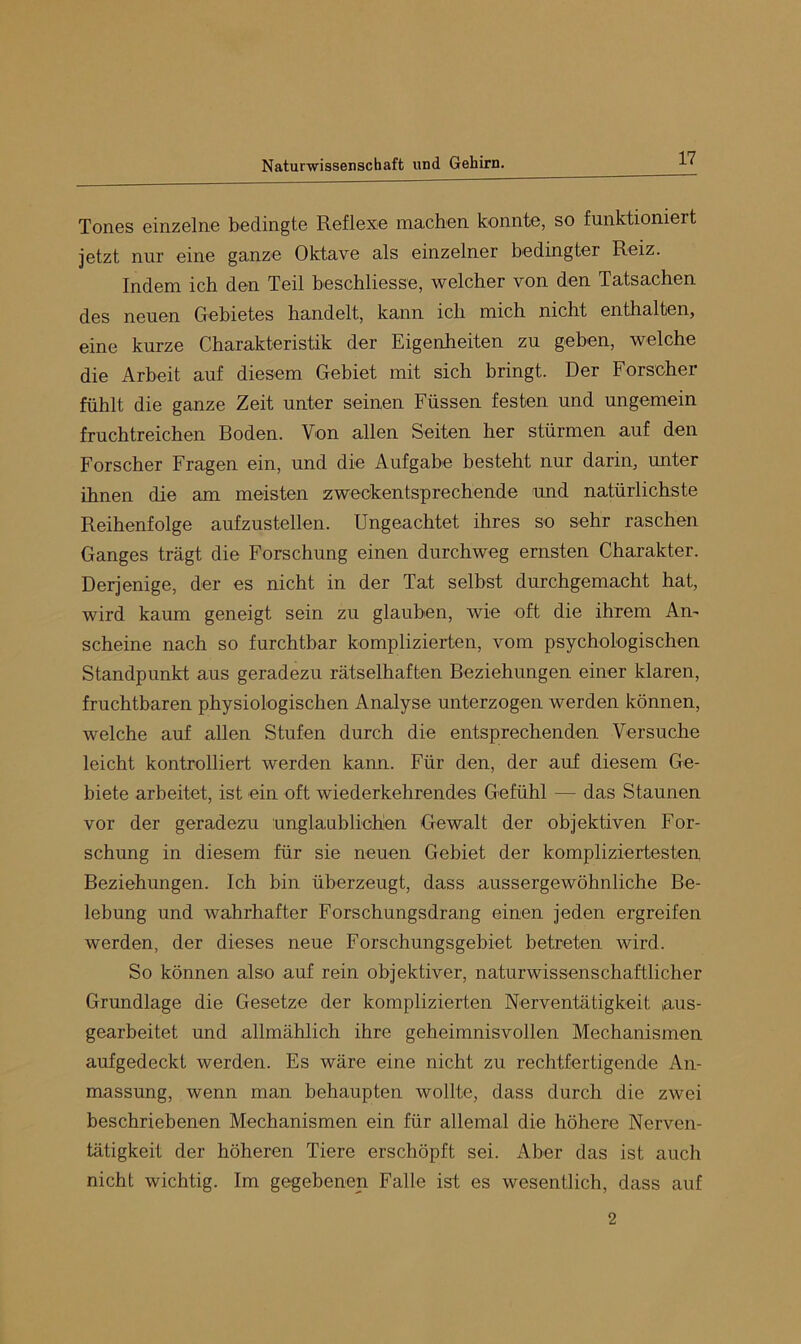Tones einzelne bedingte Reflexe machen konnte, so funktioniert jetzt nur eine ganze Oktave als einzelner bedingter Reiz. Indem ich den Teil beschliesse, welcher von den Tatsachen des neuen Gebietes handelt, kann ich mich nicht enthalten, eine kurze Charakteristik der Eigenheiten zu geben, welche die Arbeit auf diesem Gebiet mit sich bringt. Der Forscher fühlt die ganze Zeit unter seinen Füssen festen und ungemein fruchtreichen Roden. Von allen Seiten her stürmen auf den Forscher Fragen ein, und die Aufgabe besteht nur darin, unter ihnen die am meisten zweckentsprechende und natürlichste Reihenfolge aufzustellen. Ungeachtet ihres so sehr raschen Ganges trägt die Forschung einen durchweg ernsten Charakter. Derjenige, der es nicht in der Tat selbst durchgemacht hat, wird kaum geneigt sein zu glauben, wie oft die ihrem Am scheine nach so furchtbar komplizierten, vom psychologischen Standpunkt aus geradezu rätselhaften Reziehungen einer klaren, fruchtbaren physiologischen Analyse unterzogen werden können, welche auf allen Stufen durch die entsprechenden Versuche leicht kontrolliert werden kann. Für den, der auf diesem Ge- biete arbeitet, ist ein oft wiederkehrendes Gefühl — das Staunen vor der geradezu unglaublichen Gewalt der objektiven For- schung in diesem für sie neuen Gebiet der kompliziertesten Reziehungen. Ich bin überzeugt, dass aussergewöhnliche Be- lebung und wahrhafter Forschungsdrang einen jeden ergreifen werden, der dieses neue Forschungsgebiet betreten wird. So können also auf rein objektiver, naturwissenschaftlicher Grundlage die Gesetze der komplizierten Nerventätigkeit aus- gearbeitet und allmählich ihre geheimnisvollen Mechanismen aufgedeckt werden. Es wäre eine nicht zu rechtfertigende An- massung, wenn man behaupten wollte, dass durch die zwei beschriebenen Mechanismen ein für allemal die höhere Nerven- tätigkeit der höheren Tiere erschöpft sei. Aber das ist auch nicht wichtig. Im gegebenen Falle ist es wesentlich, dass auf 2