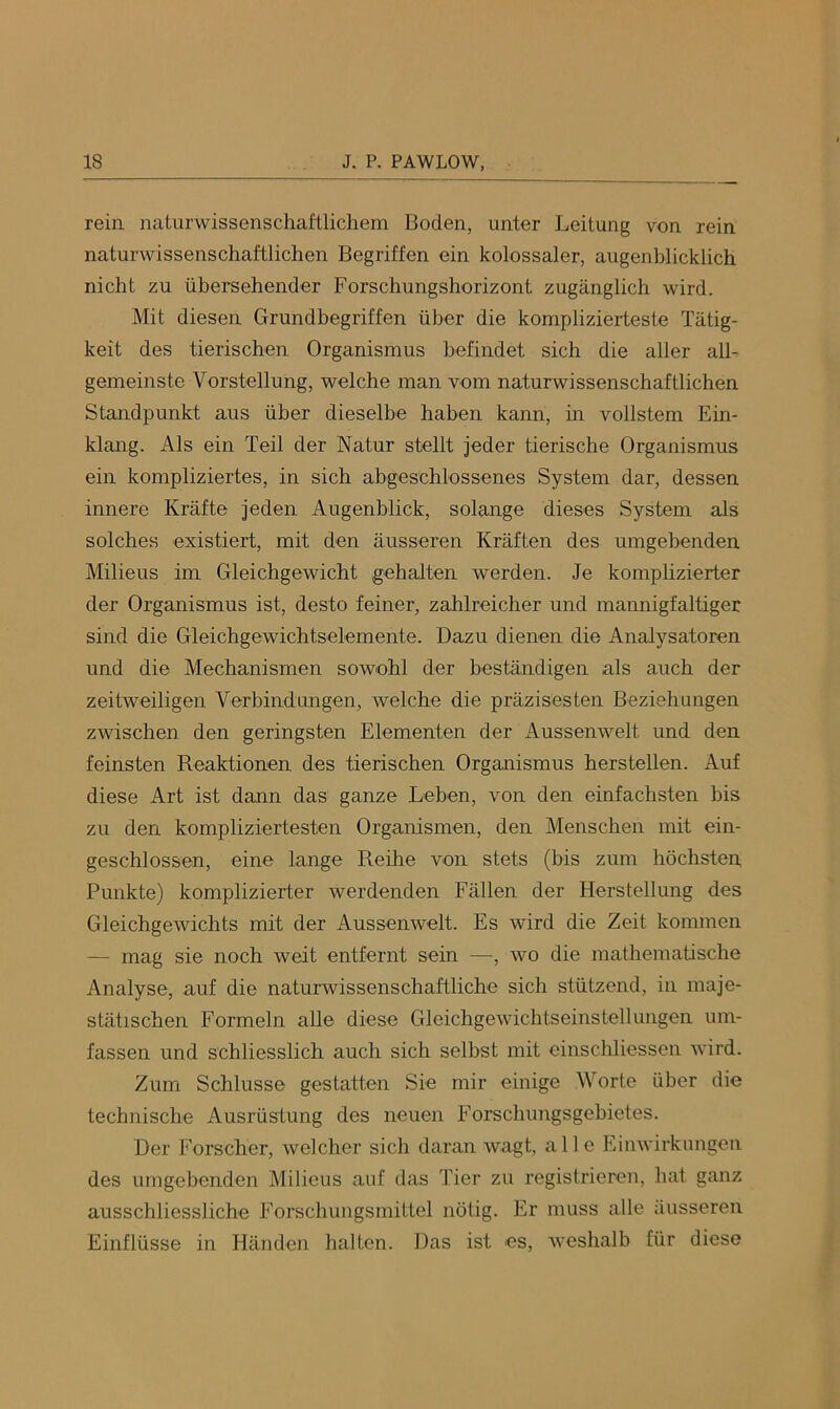 rein naturwissenschaftlichem Boden, unter Leitung von rein naturwissenschaftlichen Begriffen ein kolossaler, augenblicklich nicht zu übersehender Forschungshorizont zugänglich wird. Mit diesen Grundbegriffen über die komplizierteste Tätig- keit des tierischen Organismus befindet sich die aller all- gemeinste Vorstellung, welche man vom naturwissenschaftlichen Standpunkt aus über dieselbe haben kann, in vollstem Ein- klang. Als ein Teil der Natur stellt jeder tierische Organismus ein kompliziertes, in sich abgeschlossenes System dar, dessen innere Kräfte jeden Augenblick, solange dieses System als solches existiert, mit den äusseren Kräften des umgebenden Milieus im Gleichgewicht gehalten werden. Je komplizierter der Organismus ist, desto feiner, zahlreicher und mannigfaltiger sind die Gleichgewichtselemente. Dazu dienen die Analysatoren und die Mechanismen sowohl der beständigen als auch der zeitweiligen Verbindungen, welche die präzisesten Beziehungen zwischen den geringsten Elementen der Aussenwelt und den feinsten Reaktionen des tierischen Organismus hersteilen. Auf diese Art ist dann das ganze Leben, von den einfachsten bis zu den kompliziertesten Organismen, den Menscben mit ein- geschlossen, eine lange Reilie von stets (bis zum höchsten Punkte) komplizierter werdenden Fällen der Herstellung des Gleichgewichts mit der Aussenwelt. Es wird die Zeit kommen — mag sie noch weit entfernt sein —, wo die mathematische Analyse, auf die naturwissenschaftliche sich stützend, in maje- stätischen Formeln alle diese Gleichgewichtseinstellungen um- fassen und schliesslich auch sich selbst mit einschliessen ivird. Zum Schlüsse gestatten Sie mir einige Worte über die technische Ausrüstung des neuen Forschungsgebietes. Der Forscher, welcher sich daran wagt, alle Einwirkungen des umgebenden Milieus auf das Tier zu registrieren, hat ganz ausschliessliche Forschungsmittel nötig. Er muss alle äusseren Einflüsse in Händen halten. Das ist es, weshalb für diese
