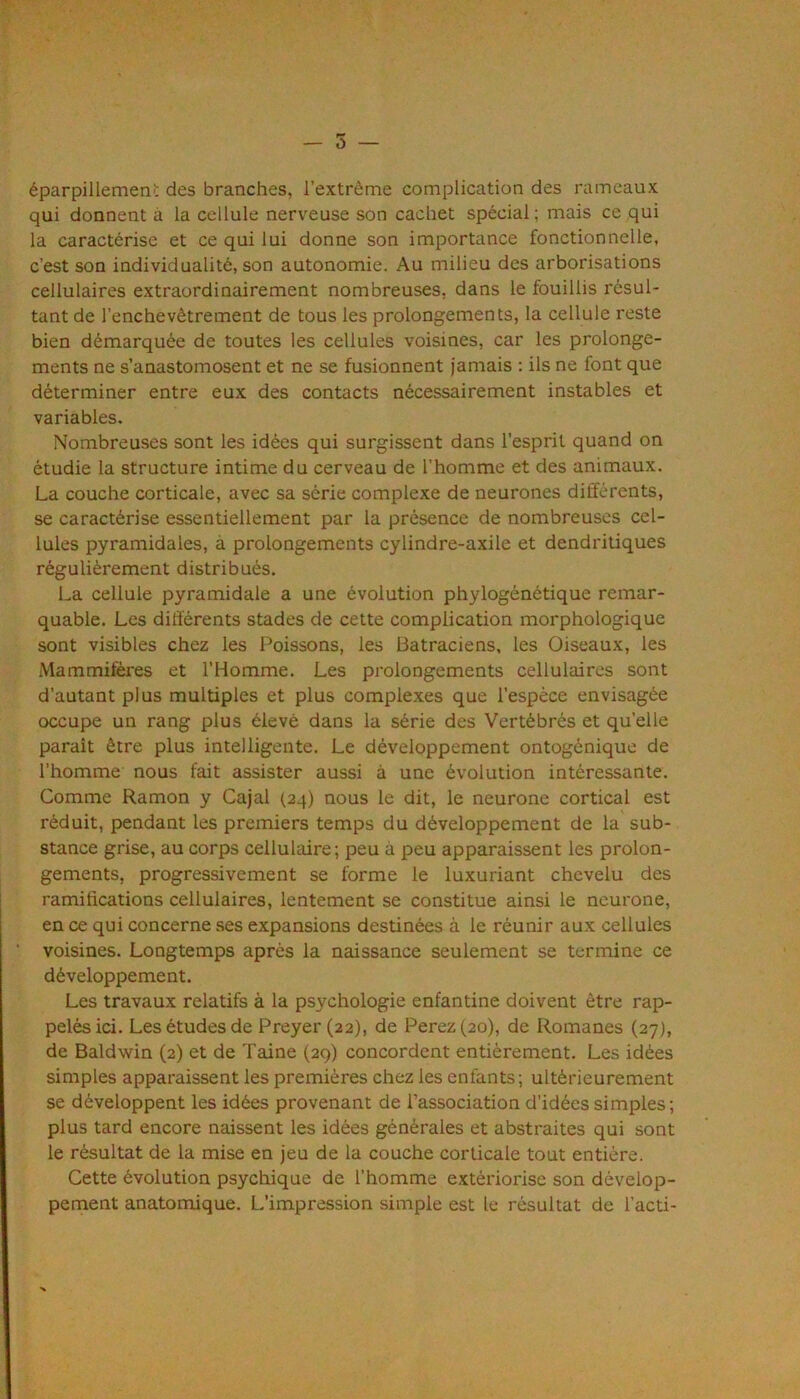 — 5 — éparpillement des branches, l’extrême complication des rameaux qui donnent à la cellule nerveuse son cachet spécial ; mais ce qui la caractérise et ce qui lui donne son importance fonctionnelle, c’est son individualité, son autonomie. Au milieu des arborisations cellulaires extraordinairement nombreuses, dans le fouillis résul- tant de l’enchevêtrement de tous les prolongements, la cellule reste bien démarquée de toutes les cellules voisines, car les prolonge- ments ne s’anastomosent et ne se fusionnent jamais : ils ne font que déterminer entre eux des contacts nécessairement instables et variables. Nombreuses sont les idées qui surgissent dans l’esprit quand on étudie la structure intime du cerveau de l’homme et des animaux. La couche corticale, avec sa série complexe de neurones différents, se caractérise essentiellement par la présence de nombreuses cel- lules pyramidales, à prolongements cylindre-axile et dendritiques régulièrement distribués. La cellule pyramidale a une évolution phylogénétique remar- quable. Les différents stades de cette complication morphologique sont visibles chez les Poissons, les Batraciens, les Oiseaux, les iMammifères et l’Homme. Les prolongements cellulaires sont d’autant plus multiples et plus complexes que l’espèce envisagée occupe un rang plus élevé dans la série des Vertébrés et quelle paraît être plus intelligente. Le développement ontogénique de l’homme nous fait assister aussi à une évolution intéressante. Comme Ramon y Cajal (24) nous le dit, le neurone cortical est réduit, pendant les premiers temps du développement de la sub- stance grise, au corps cellulaire; peu à peu apparaissent les prolon- gements, progressivement se forme le luxuriant chevelu des ramifications cellulaires, lentement se constitue ainsi le neurone, en ce qui concerne ses expansions destinées à le réunir aux cellules voisines. Longtemps après la naissance seulement se termine ce développement. Les travaux relatifs à la psychologie enfantine doivent être rap- pelés ici. Les études de Preyer (22), de Ferez (20), de Romanes (27), de Baldwin (2) et de Taine (29) concordent entièrement. Les idées simples apparaissent les premières chez les enfants; ultérieurement se développent les idées provenant de l’association d’idées simples; plus tard encore naissent les idées générales et abstraites qui sont le résultat de la mise en jeu de la couche corticale tout entière. Cette évolution psychique de l’homme extériorise son dévelop- pement anatomique. L’impression simple est le résultat de l’acti-