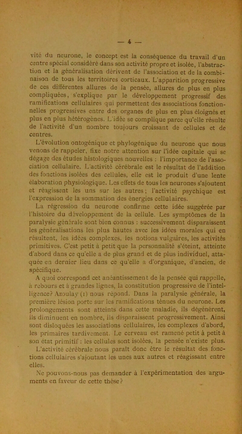 vite du neurone, le concept est la conséquence du travail d’un centre spécial considéré dans son activité propre et isolée, l’abstrac- tion et la généralisation dérivent de l’association et de la combi- naison de tous les territoires corticaux. L’apparition progressive de ces différentes allures de la pensée, allures de plus en plus compliquées, s’explique par le développement progressif des ramifications cellulaires qui permettent des associations fonction- nelles progressives entre des organes de plus en plus éloignés et plus en plus hétérogènes. L’idée se complique parce qu’elle résulte de l’activité d’un nombre toujours croissant de cellules et de centres. L’évolution ontogénique et phylogénique du neurone que nous venons de rappeler, fixe notre attention sur l’idée capitale qui se dégage des études histologiques nouvelles : l’importance de l’asso- ciation cellulaire. L’activité cérébrale est le résultat de l’addition des fonctions isolées des cellules, elle est le produit d’une lente élaboration physiologique. Les effets de tous les neurones s’ajoutent et réagissent les uns sur les autres ; l’activité psychique est l’expression de la sommation des énergies cellulaires. La régression du neurone confirme cette idée suggérée par l’histoire du développement de la cellule. Les symptômes de la paralysie générale sont bien connus : successivement disparaissent les généralisations les plus hautes avec les idées morales qui en résultent, les idées complexes, les notions vulgaires, les activités primitives. C’est petit à petit que la personnalité s’éteint, atteinte d’abord dans ce qu’elle a de plus grand et de plus individuel, atta- quée en dernier lieu dans ce qu’elle a d’organique, d’ancien, de spécifique. A quoi correspond cet anéantissement de la pensée qui rappelle, à rebours et à grandes lignes, la constitution progressive de l’intel- ligence? Azoulay (i) nous répond. Dans la paralysie générale, la première lésion porte sur les ramifications ténues du neurone. Les prolongements sont atteints dans cette maladie, ils dégénèrent, ils diminuent en nombre, ils disparaissent progressivement. Ainsi sont disloquées les associations cellulaires, les complexes d’abord, les primaires tardivement. Le cerveau est ramené petit à petit à son état primitif : les cellules sont isolées, la pensée n’existe plus. L’activité cérébrale nous paraît donc être le résultat des fonc- tions cellulaires s’ajoutant les unes aux autres et réagissant entre elles. Ne pouvons-nous pas demander à l’expérimentation des argu- ments en faveur de cette thèse ?