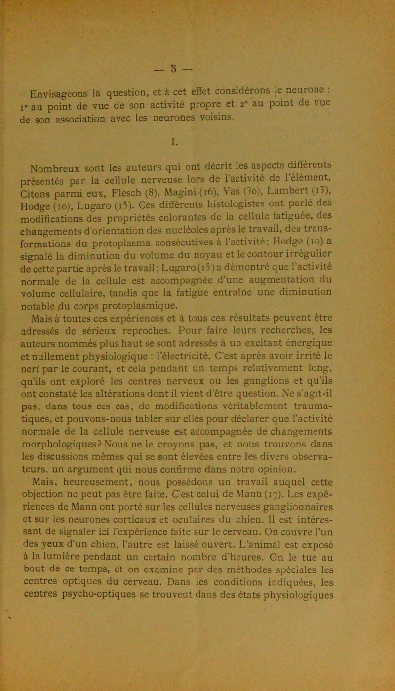 Envisageons la question, et à cet effet considérons le neurone : I® au point de vue de son activité propre et 2° au point de vue de son association avec les neurones voisins. I. Nombreux sont les auteurs qui ont décrit les aspects différents présentés par la cellule nerveuse lors de 1 activité de 1 élément. Citons parmi eux, Flesch (8), Magini (16), Vas (3o), Lambert (i3), Hodge (10), Lugaro (i5). Ces différents histologistes ont parlé des modifications des propriétés colorantes de la cellule fatiguée, des changements d’orientation des nucléoles après le travail, des trans- formations du protoplasma consécutives à l’activité; Hodge (10) a signalé la diminution du volume du noyau et le contour irrégulier de cette partie après le travail ; Lugaro (i 5 ) a démontré que l’activité normale de la cellule est accompagnée d’une augmentation du volume cellulaire, tandis que la fatigue entraîne une diminution notable du corps protoplasmique. Mais à toutes ces expériences et à tous ces résultats peuvent être adressés de sérieux reproches. Pour faire leurs recherches, les auteurs nommés plus haut se sont adressés à un excitant énergique et nullement physiologique ; l’électricité. C’est après avoir irrité le nerf par le courant, et cela pendant un temps relativement long, qu’ils ont exploré les centres nerveux ou les ganglions et qu’ils ont constaté les altérations dont il vient d’être question. Ne s’agit-il pas, dans tous ces cas, de modifications véritablement trauma- tiques, et pouvons-nous tabler sur elles pour déclarer que l’activité normale de la cellule nerveuse est accompagnée de changements morphologiques? Nous ne le croyons pas, et nous trouvons dans les discussions mêmes qui se sont élevées entre les divers observa- teurs, un argument qui nous confirme dans notre opinion. Mais, heureusement, nous possédons un travail auquel cette objection ne peut pas être faite. C’est celui de .Mann (17). Les expé- riences de Mann ont porté sur les cellules nerveuses ganglionnaires et sur les neurones corticaux et oculaires du chien. 11 est intéres- sant de signaler ici l’expérience faite sur le cerveau. On couvre l’un des yeux d’un chien, l’autre est laissé ouvert. L’animal est exposé à la lumière pendant un certain nombre d’heures. On le tue au bout de ce temps, et on examine par des méthodes spéciales les centres optiques du cerveau. Dans les conditions indiquées, les centres psycho-optiques se trouvent dans des états physiologiques