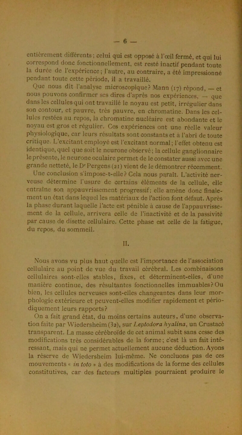 entièrement différents ; celui qui est opposé à l’œil fermé, et qui lui correspond donc fonctionnellement, est resté inactif pendant toute la durée de 1 expérience; l’autre, au contraire, a été impressionné pendant toute cette période, il a travaillé. Que nous dit l’analyse microscopique? Mann (17) répond, — et nous pouvons confirmer ses dires d’après nos expériences, — que dans les cellules qui ont travaillé le noyau est petit, irrégulier dans son contour, et pauvre, très pauvre, en chromatine. Dans les cel- lules restées au repos, la chromatine nucléaire est abondante et le noyau est gros et régulier. Ces expériences ont une réelle valeur physiologique, car leurs résultats sont constants et à l’abri de toute critique. L’excitant employé est l’excitant normal ; l’etïet obtenu est identique, quel que soit le neurone observé ; la cellule ganglionnaire le présente, le neurone oculaire permet de le constater aussi avec une grande netteté, le D'’ Pergens (21 ) vient de le démontrer récemment. Une conclusion s’impose-t-elle? Cela nous paraît. L’activité ner- veuse détermine l’usure de certains éléments de la cellule, elle entraîne son appauvrissement progressif: elle amène donc finale- ment un état dans lequel les matériaux de l’action font défaut. Après la phase durant laquelle l’acte est pénible à cause de l'appauvrisse- ment de la cellule, arrivera celle de l’inactivité et de la passivité par cause de disette cellulaire. Cette phase est celle de la fatigue, du repos, du sommeil. IL Nous avons vu plus haut quelle est l’importance de l’association cellulaire au point de vue du travail cérébral. Les combinaisons cellulaires sont-elles stables, fixes, et déterminent-elles, d’une manière continue, des résultantes fonctionnelles immuables?Ou bien, les cellules nerveuses sont-elles changeantes dans leur mor- phologie extérieure et peuvent-elles modifier rapidement et pério- diquement leurs rapports? On a fait grand état, du moins certains auteurs, d’une observa- tion faite par Wiedersheim(32), sur Leptodora hyalina, un Crustacé transparent. La masse cérébroïde de cet animal subit sans cesse des modifications très considérables de la forme; c’est là un fait inté- ressant, mais qui ne permet actuellement aucune déduction. Ayons la réserve de Wiedersheim lui-même. Ne concluons pas de ces mouvements « in toto » à des modifications de la forme des cellules constitutives, car des facteurs multiples pourraient produire le