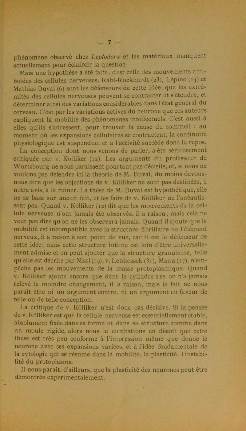 phénomène observé chez Leptodora et les matériaux manquent actuellement pour éclaircir la question. Mais une hypothèse a été faite, c’est celle des mouvements ami- boïdes des cellules nerveuses. Rabl-Ruckhardt (23), Lépine (i^) et Mathias Duval (6) sont les défenseurs de cette idée, que les extré- mités des cellules nerveuses peuvent se contracter et s’étendre, et déterminer ainsi des variations considérables dans l’état général d u cerveau. C’est par les variations actives du neurone que ces auteurs expliquent la mobilité des phénomènes intellectuels. C’est aussi à elles qu’ils s’adressent, pour trouver la cau.se du sommeil : au moment où les expansions cellulaires se contractent, la continuité physiologique est suspendue, et à l’activité succède donc le repos. La conception dont nous venons de parler, a été sérieusement critiquée par v. Kôlliker (12). Les arguments du professeur de Wurtzbourg ne nous paraissent pourtant pas décisifs, et, si nous ne voulons pas défendre ici la théorie de .M. Duval, du moins devons- nous dire que les objections de v. Kôlliker ne sont pas destinées, à notre avis, à la ruiner. La thèse de M. Duval est hypothétique, elle ne se base sur aucun fait, et les faits de v. Kôlliker ne l’anéantis- sent pas. Quand v. Kôlliker (12) dit que les mouvements de la cel- lule nerveuse n’ont jamais été observés, il a raison; mais cela ne veut pas dire qu’on ne les observera jamais. Quand il ajoute que la mobilité est incompatible avec la structure fibrillaire de l’élément nerveux, il a raison à son point de vue, car il est le défenseur de cette idée; mais cette structure intime est loin d’être universelle- ment admise et on peut ajouter que la structure granuleuse, telle qu’elle est décrite par Nissl(ig), v. Lenhossek (3i), Mann (17). n’em- pêche pas les mouvements de la masse protoplasmique. Quand V. Kôlliker ajoute encore que dans le cylindre-axe on n’a jamais relevé le moindre changement, il a raison, mais le fait ne nous paraît être ni un argument contre, ni un argument en faveur de telle ou de telle conception. La critique de v. Kôlliker n’est donc pas décisive. Si la pensée de V. Kôlliker est que la cellule nerveuse est essentiellement stable, absolument fixée dans sa forme et dans sa structure comme dans un moule rigide, alors nous la combattons en disant que cette thèse est très peu conforme à l’impression même que donne le neurone avec ses expansions variées, et à l’idée fondamentale de la cytologie qui se résume dans la mobilité, la plasticité, l’instabi- lité du protoplasma. Il nous paraît, d’ailleurs, que la plasticité des neurones peut être démontrée expérimentalement.