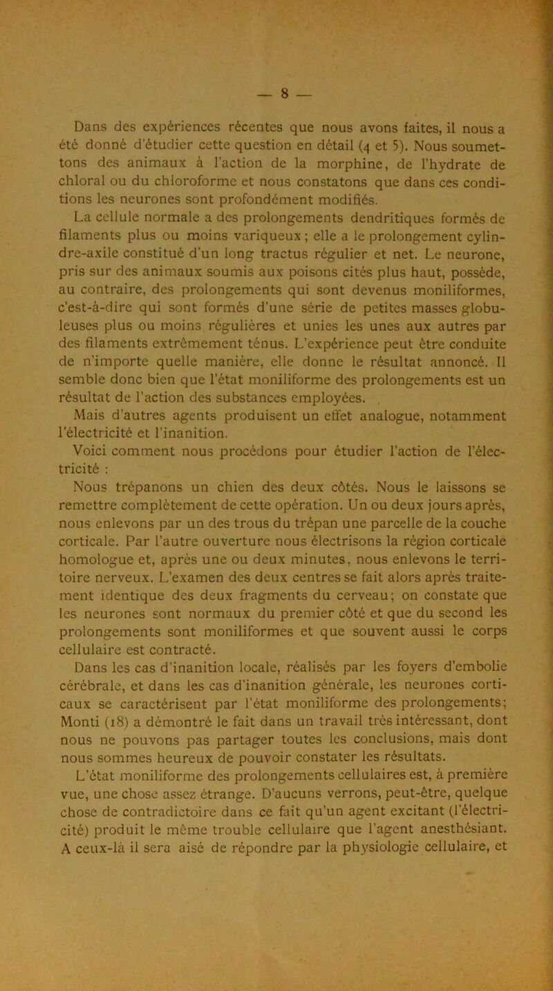 Dans des expériences récentes que nous avons faites, il nous a été donné d’étudier cette question en détail (4 et 5). Nous soumet- tons des animaux à l’action de la morphine, de l’hydrate de chloral ou du chloroforme et nous constatons que dans ces condi- tions les neurones sont profondément modifiés. La cellule normale a des prolongements dendritiques formés de filaments plus ou moins variqueux ; elle a le prolongement cylin- dre-axile constitué d’un long tractus régulier et net. Le neurone, pris sur des animaux soumis aux poisons cités plus haut, possède, au contraire, des prolongements qui sont devenus moniliformes, c’est-à-dire qui sont formés d’une série de petites masses globu- leuses plus ou moins régulières et unies les unes aux autres par des filaments extrêmement ténus. L’expérience peut être conduite de n’importe quelle manière, elle donne le résultat annoncé. Il semble donc bien que l’état moniliforme des prolongements est un résultat de l’action des substances employées. Mais d’autres agents produisent un effet analogue, notamment l’électricité et l’inanition. Voici comment nous procédons pour étudier l’action de l’élec- tricité : Nous trépanons un chien des deux côtés. Nous le laissons se remettre complètement de cette opération. Un ou deux jours après, nous enlevons par un des trous du trépan une parcelle de la couche corticale. Par l’autre ouverture nous électrisons la région corticale homologue et, après une ou deux minutes, nous enlevons le terri- toire nerveux. L’examen des deux centres se fait alors après traite- ment identique des deux fragments du cerveau; on constate que les neurones sont normaux du premier côté et que du second les prolongements sont moniliformes et que souvent aussi le corps cellulaire est contracté. Dans les cas d’inanition locale, réalisés par les foyers d’embolie cérébrale, et dans les cas d’inanition générale, les neurones corti- caux se caractérisent par l’état moniliforme des prolongements; Monti (18) a démontré le fait dans un travail très intéressant, dont nous ne pouvons pas partager toutes les conclusions, mais dont nous sommes heureux de pouvoir constater les résultats. L’état moniliforme des prolongements cellulaires est, à première vue, une chose assez étrange. D’aucuns verrons, peut-être, quelque chose de contradictoire dans ce fait qu’un agent excitant (l’électri- cité) produit le même trouble cellulaire que l’agent anesthésiant. A ceux-là il sera aisé de répondre par la ph}'siologie cellulaire, et