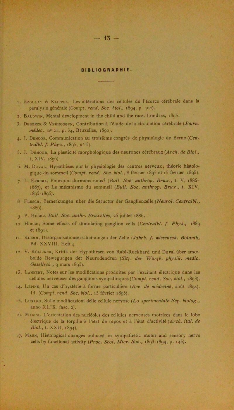 BIBLIOGRAPHIE. 1. Azoulav & Kuppei., Les altérations des cellules de l’écorce cérébrale dans la paralysie générale (Compt. rend. Soc. biol., 1894, p. 4o5). 2. Baldwin, Mental development in the child and the race. Londres, 1895. 3. Deboeck & V'erhoogen, Contribution à l’étude de la circulation cérébrale {Journ. médec., n“ 21, p. 34, Bruxelles, i8go). 4. J. Demoor, Communication au troisième congrès de physiologie de Berne {Cen~ tràlbl.f. Phys., i8q5, n« 5). 5. J. Demoor, La plasticité morphologique des neurones cérébraux (.<4rcA. de Biol., LXIV, tSgô). 6. M. Duval, Hypothèses sur la physiologie des centres nerveux; théorie histolo- gique du sommeil (Compt. rend. Soc. biol., 8 février 1895 et i5 février 1895). 7. L. Errera, Pourquoi dormons-nous? (Bull. Soc. anthrop. Brux., t. V, 1886- 1887), et Le mécanisme du sommeil (Bull. Soc. anthrop. Brux., t. XIV, 1895-1896). 8 Flesch, Bemerkungen ûber die Structur der Ganglienzelle (Neurol. Centralbl., 1886). 9. P. Heger, Bull. Soc. anthr. Bruxelles, 26 juillet 1886. 10. Hodge, Some eifects of stimulating ganglion cells (Centralbl. f. Phys., 1889 et i8gi). 11. Klemu, Desorganisationserscheinungen der Zelle (Jahrb. f. wissensch. Botanik, Bd. XXVHL Heftq. 12. V. Kôlliker, Kritik der Hypothesen von Rabl-Ruckhard und Duval ûber amœ- boide Bewegungen der Neurodendren (S/fp. der Wür:^b. physik. medic. Gesellsch , 9 mars i8g5). 13. Lambert, Notes sur les modifications produites par l'excitant électrique dans les cellules nerveuses des ganglions sympathiques (Comjot. rend. Soc. biol., iSqS), 14. Lépine, Un cas d’hystérie à forme particulière (Rev. de médecine, août 1894). Id. (Compt. rend. Soc. biol., i5 février i8g5). 15. Lugard, Sulle modificazioni delle cellule nervose (Lo sperimentale 5’ep. biolog., anno XLIX, fasc. 2). 16. Magini. l.'orientation des nucléoles des cellules nerveuses motrices dans le lobe électrique de la torpille à l’état de repos et à l’état d’activité (i4rcA. ital. de Biol., t. XXII. 1894). 17. Mann, Histological changes induced in sympathetic motor and sensory nerve cells by functional activity (Proc. Scot. Micr. Soc., 1893-1894, p. 145).