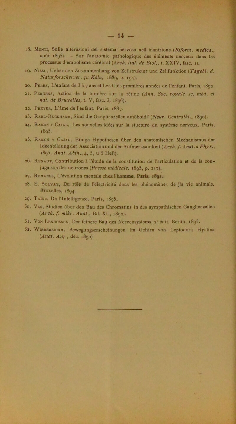 18. Monti, Sulle alterazioni del sistema nervoso nell inanizione (Riform. medica., aoûl iSqS). — Sur l’analomie pathologique des éléments nerveux dans les processus d’embolisme cérébral (Arch. ital. de Biol., t. XXIV, fasc. i). 19. Nissl, Ueber den Zusammenhang von Zellstruktur und Zellfunktion [Tagebl. d. Natur/orscherver. Kôln, 1889, P- ‘94)- 20. Ferez, L’enfant de 3 à 7 ans et Les trois premières années de l’enfant. Paris, 189a. 21. Pergens, Action de la lumière sur la rétine {Ann. Soc. royale sc. méd. et nat. de Bruxelles, t. V, fasc. 3, 1896). 22. PuEVER, L’âme de l’enfant. Paris, 1887. 23. Rabl-Ruckhard, Sind die Ganglienzellen amôboid? {Neur. Centralbl., 1890). 24. Ramo.n y Cajal, Les nouvelles idées sur la stucture du système nerveux. Paris, 1895. 25. Raro.n y Cajal, Einige Hypothesen ûber den anatomischen Mechanismus der Ideenbildungder Association und der Aufmerksamkeit {Arch.f. Anat.u Phys., i8g3. Anat. Abth., 4, 5, u 6 Heft). 26. Renaut, Contribution à l’étude de la constitution de l’articulation et de la con- jugaison des neurones {Presse médicale, iSgS, p. 217). 27. Romanes, L’évolution mentale chez l'homme. Paris, i8gi. 28. E. SoLVAY, Du rôle de l’électricité dans les phénomènes de |la vie animale, Bruxelles, 1894. 29. Taine, De l’Intelligence. Paris, i8g5. 30. Vas, Studien ûber den Bau des Chromatins in des sympathischen Ganglienzellen {Arch. f. mikr. Anat., Bd. XL, 1892). 31. Von Lenhossek, Der feinere Bau des Nervensystems, 2'édit. Berlin, i8g5. 32. WiEDKRSHEiM, Bewegungserscheinungen im Gehirn von Leptodora Hyalina {Anat. déc. 1890)