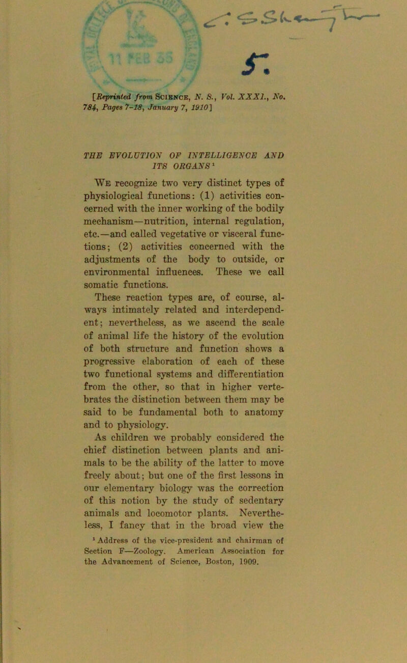 r. [Reprinted from SciKNCE, N. S., Vol. XXXI., Xo, 784, Pages 7-18, January 7, 1910] THE EVOLUTION OF INTELLIGENCE AND ITS ORGANS^ We recognize two very distinct types of physiological functions: (1) activities con- cerned with the inner working of the bodily mechanism—nutrition, internal regulation, etc.—and called vegetative or visceral func- tions; (2) activities concerned with the adjustments of the body to outside, or environmental influences. These we call somatic functions. These reaction types are, of course, al- ways intimately related and interdepend- ent; neverthele^, as we ascend the scale of animal life the history of the evolution of both structure and function shows a progressive elaboration of each of these two functional systems and differentiation from the other, so that in higher verte- brates the distinction between them may be said to be fundamental both to anatomy and to physiology. As children we probably considered the chief distinction between plants and ani- mals to be the ability of the latter to move freely about; but one of the first lessons in our elementary biology was the correction of this notion by the study of sedentary animals and locomotor plants. Neverthe- less, I fancy that in the broad view the ' Address of the vice-president and chairman of Section F—Zoology. American Association for the Advancement of Science, Boston, 1909.