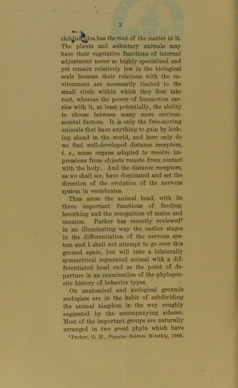 chiljj is 1® ea has the root of the matter in it. The plants and sedentary animals may have their vegetative functions of internal adjustment never so highly specialized and yet remain relatively low in the biological scale because their relations with the en- vironment are necessarily limited to the small circle within which they first take root, whereas the power of locomotion car- ries with it, at least potentially, the ability to choose between many more environ- mental factors. It is only the free-moving animals that have anything to gain by look- ing ahead in the world, and here only do we find well-developed distance receptors, i. e., sense organs adapted to receive im- pressions from objects remote from contact with the body. And the distance receptors, as we shall see, have dominated and set the direction of the evolution of the nervous system in vertebrates. Thus arose the animal head, with its three important functions of feeding, breathing and the recognition of mates and enemies. Parker has recently reviewed® in an illuminating way the earlier stages in the differentiation of the nervous sys- tem and I shall not attempt to go over this ground again, but will take a bilaterally symmetrical segmented animal with a dif- ferentiated head end as the point of de- parture in an examination of the phylogen- etic history of behavior types. On anatomical and zoological grounds zoologists are in the habit of subdividing the animal kingdom in the way roughly suggested by the accompanying scheme. Most of the important groups are naturally arranged in two great phyla which have ’Parker, G. H., Popular Science Monthly, 1009.
