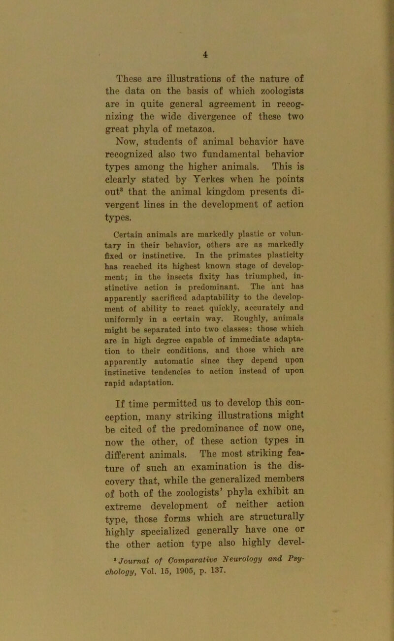 These are illustrations of the nature of the data on the basis of which zoologists are in quite general agreement in recog- nizing the wide divergence of these two great phyla of metazoa. Now, students of animal behavior have recognized also two fundamental behavior types among the higher animals. This is clearly stated by Yerkes when he points out® that the animal kingdom presents di- vergent lines in the development of action types. Certain animals are markedly plastic or volun- tary in their behavior, others are as markedly fixed or instinctive. In the primates plasticity has reached its highest known stage of develop- ment; in the insects fixity has triumphed, in- stinctive action is predominant. The ant has apparently sacrificed adaptability to the develop- ment of ability to react quickly, accurately and uniformly in a certain way. Roughly, animals might be separated into two classes: those which are in high degree capable of immediate adapta- tion to their conditions, and those which are apparently automatic since they depend upon insrtinctive tendencies to action instead of upon rapid adaptation. If time permitted us to develop this con- ception, many striking illustrations might be cited of the predominance of now one, now the other, of these action types in different animals. The most striking fea- ture of such an examination is the dis- covery that, while the generalized members of both of the zoologists’ phyla exhibit an extreme development of neither action type, those forms which are structurally highly specialized generally have one or the other action type also highly devel- * Journal of Comparativo TJsurology and Psy- chology, Vol. 15, 1905, p. 137.