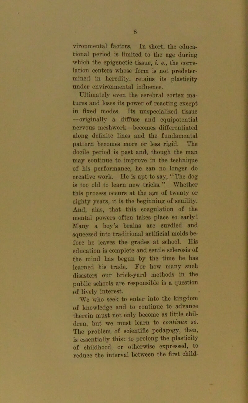 vironmental factors. In short, the educa- tional period is limited to the age during which the epigenetic tissue, i. e., the corre- lation centers whose form is not predeter- mined in heredity, retains its plasticity under environmental influence. Ultimately even the cerebral cortex ma- tures and loses its power of reacting except in fixed modes. Its unspecialized tissue —originally a diffuse and equipotential nervous meshwork—becomes differentiated along definite lines and the fundamental pattern becomes more or less rigid. The docile period is past and, though the man may continue to improve in the technique of his performance, he can no longer do creative work. He is apt to say, ‘ ‘ The dog is too old to learn new tricks.” Whether this process occurs at the age of twenty or eighty years, it is the beginning of senility. And, alas, that this coagulation of the mental powers often takes place so early! Many a boy’s brains are curdled and squeezed into traditional artificial molds be- fore he leaves the grades at school. Ills education is complete and senile sclerosis of the mind has begun by the time he has learned his trade. For how many such disasters our brick-yard methods in the public schools are responsible is a question of lively interest. We who seek to enter into the kingdom of knowledge and to continue to advance therein must not only become as little chil- dren, but we must learn to continue so. The problem of scientific pedagogy, then, is essentially this: to prolong the plasticity of childhood, or otherwise expressed, to reduce the interval between the first child-