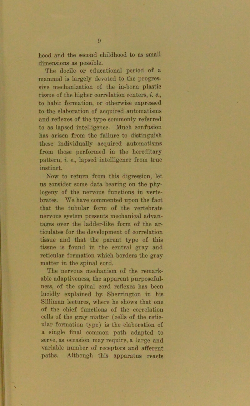 hood and the second childhood to as small dimensions as possible. The docile or educational period of a mammal is largely devoted to the progres- sive mechanization of the in-born plastic tissue of the higher correlation centers, i. e., to habit formation, or otherwise expressed to the elaboration of acquired automatisms and reflexes of the type commonly referred to as lapsed intelligence. Much confusion has arisen from the failure to distinguish these individually acquired automatisms from those performed in the hereditary pattern, i. e., lapsed intelligence from true instinct. Now to return from this digression, let us consider some data bearing on the phy- togeny of the nervous functions in verte- brates. We have commented upon the fact that the tubular form of the vertebrate nervous system presents mechanical advan- tages over the ladder-like form of the ar- ticulates for the development of correlation tissue and that the parent type of this tissue is found in the central gray and reticular formation which borders the gray matter in the spinal cord. The neiwous mechanism of the remark- able adaptiveness, the apparent purposeful- ness, of the spinal cord reflexes has been lucidly explained by Sherrington in his Silliman lectures, where he shows that one of the chief functions of the correlation cells of the gray matter (cells of the retic- ular formation type) is the elaboration of a single final common path adapted to serve, as occasion may require, a large and variable number of receptors and afferent paths. Although this apparatus reacts