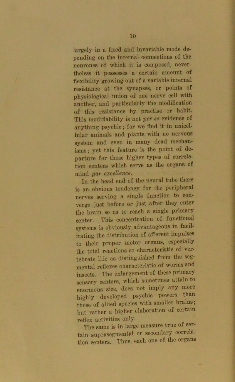 largely in a fixed and invariable mode de- pending on the internal connections of the neurones of which it is composed, never- theless it possesses a certain amount of flexibility growing out of a variable internal resistance at the synapses, or points of ph5'^siological union of one nerve cell with another, and particularly the modification of this resistance by practise or habit. This modifiability is not per se evidence of anything psychic; for we find it in unicel- lular animals and plants with no nervous system and even in many dead mechan- isms; yet this feature is the point of de- parture for those higher types of correla- tion centers which serve as the organs of mind par excellence. In the head end of the neural tube there is an obvious tendency for the peripheral nerves serving a single function to con- verge just before or just after they enter the brain so as to reach a single primary center. This concentration of functional systems is obviously advantageous in facil- itating the distribution of afferent impulses to their proper motor organs, especially the total reactions so characteristic of ver- tebrate life as distinguished from the seg- mental reflexes characteristic of worms and insects. The enlargement of these primary sensory centers, which sometimes attain to enormous size, does not imply any more highly developed psychic powers than those of allied species with smaller brains; but rather a higher elaboration of certain reflex activities only. The same is in large measure true of cer- tain suprasegmental or secondary correla- tion centers. Thus, each one of the organs