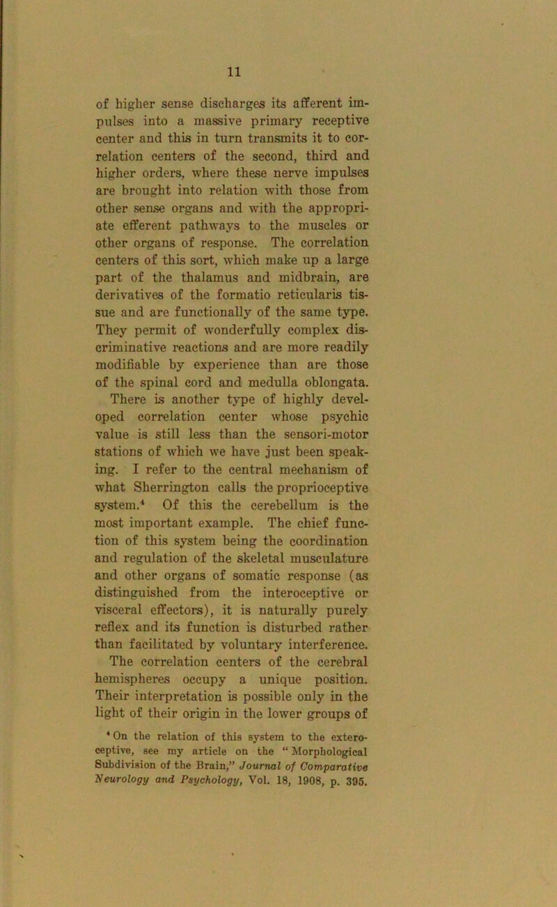 of higher sense discharges its afferent im- pulses into a massive primary receptive center and this in turn transmits it to cor- relation centers of the second, third and higher orders, where these nerve impulses are brought into relation with those from other sense organs and with the appropri- ate efferent pathways to the muscles or other organs of response. The correlation centers of this sort, which make up a large part of the thalamus and midbrain, are derivatives of the formatio reticularis tis- sue and are functionally of the same type. They permit of wonderfully complex dis- criminative reactions and are more readily modifiable by experience than are those of the spinal cord and medulla oblongata. There is another type of highly devel- oped correlation center whose psychic value is still less than the sensori-motor stations of which we have just been speak- ing. I refer to the central mechanism of what Sherrington calls the proprioceptive system.^ Of this the cerebellum is the most important example. The chief func- tion of this system being the coordination and regulation of the skeletal musculature and other organs of somatic response (as distinguished from the interoceptive or visceral effectors), it is naturally purely reflex and its function is disturbed rather than facilitated by voluntary interference. The correlation centers of the cerebral hemispheres occupy a unique position. Their interpretation is possible only in the light of their origin in the lower groups of ‘ On the relation of this system to the extero- ceptive, see my article on the “ Morphological Subdivision of the Brain,” Journal of Comparative 'Neurology and Psychology, Vol. 18, 1908, p. 395.