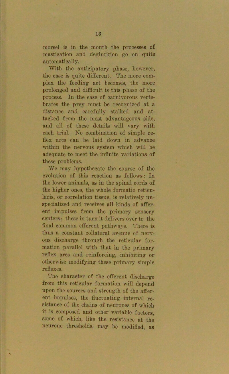 morsel is in the mouth the processes of mastication and deglutition go on quite automatically. With the anticipatory phase, however, the case is quite different. The more com- plex the feeding act becomes, the more prolonged and difficult is this phase of the process. In the case of carnivorous verte- brates the prey must be recognized at a distance and carefully stalked and at- tacked from the most advantageous side, and all of these details will vary with each trial. No combination of simple re- flex arcs can be laid down in advance within the nervous system which will be adequate to meet the infinite variations of these problems. We may hypothecate the course of the evolution of this reaction as follows: In the lower animals, as in the spinal cords of the higher ones, the whole formatio reticu- laris, or correlation tissue, is relatively un- specialized and receives all kinds of affer- ent impulses from the primary sensory centers; these in turn it delivers over to the final common efferent pathways. There is thus a constant collateral avenue of nerv- ous discharge through the reticular for- mation parallel with that in the primary reflex ares and reinforcing, inhibiting or otherwise modifying these primary simple reflexes. The character of the efferent discharge from this reticular formation will depend upon the sources and strength of the affer- ent impulses, the fluctuating internal re- sistance of the chains of neurones of wffiich it is composed and other variable factors, some of which, like the resistance at the neurone thresholds, may be modified, as