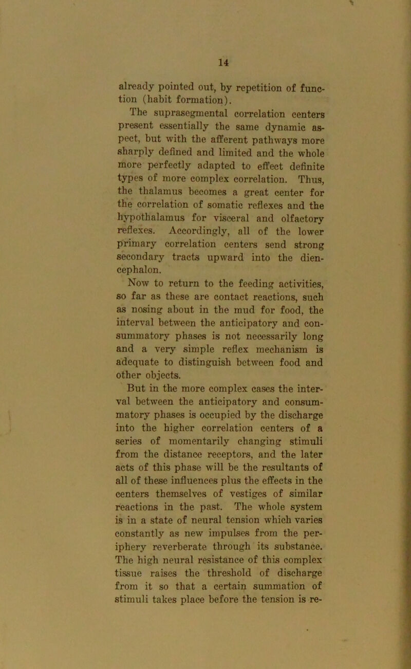 already pointed out, by repetition of func- tion (habit formation). The suprasegmental correlation centers present essentially the same dynamic as- pect, but with the afferent pathways more sharply defined and limited and the whole more perfectly adapted to effect definite types of more complex correlation. Thus, the thalamus becomes a great center for the correlation of somatic reflexes and the hypothalamus for visceral and olfactory reflexes. Accordingly, all of the lower primary correlation centers send strong secondary tracts upward into the dien- cephalon. Now to return to the feeding activities, so far as these are contact reactions, such as nosing about in the mud for food, the interval between the anticipatory and con- summatory phases is not necessarily long and a very simple reflex mechanism is adequate to distinguish between food and other objects. But in the more complex cases the inter- val between the anticipatory and consum- matory phases is occupied by the discharge into the higher correlation centers of a series of momentarily changing stimuli from the distance receptors, and the later acts of this phase will be the resultants of all of these influences plus the effects in the centers themselves of vestiges of similar reactions in the past. The whole system is in a state of neural tension which varies constantly as new impulses from the per- iphery reverberate through its substance. The high neural resistance of this complex tissue raises the threshold of discharge from it so that a certain summation of stimuli takes place before the tension is re-