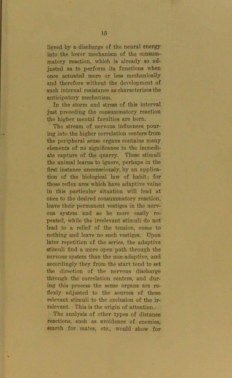 16 lieved by a discharge of the neural energy into the lower mechanism of the consum- matory reaction, which is already so ad- justed as to perform its functions when once actuated more or less mechanically and therefore without the development of such internal resistance as characterizes the anticipatory mechanism. In the storm and stress of this interval just preceding the consummatory reaction the higher mental faculties are born. The stream of nervous influences pour- ing into the higher correlation centers from the peripheral sense organs contains many elements of no significance to the immedi- ate capture of the quarry. These stimuli the animal learns to ignore, perhaps in the first instance unconsciously, by an applica- tion of the biological law of habit; for those reflex arcs which have adaptive value in this particular situation will lead at once to the desired consummatory reaction, leave their permanent vestiges in the nerv- ous system and so be more easily re- peated, while the irrelevant stimuli do not lead to a relief of the tension, come to nothing and leave no such vestiges. Upon later repetition of the series, the adaptive stimuli find a more open path through the nervous system than the non-adaptive, and accordingly they from the start tend to set the direction of the nervous discharge through the correlation centers, and dur- ing this process the sense organs are re- flexly adjusted to the sources of these relevant stimuli to the exclusion of the ir- relevant. This is the origin of attention. The analysis of other types of distance reactions, such as avoidance of enemies, search for mates, etc., would show for