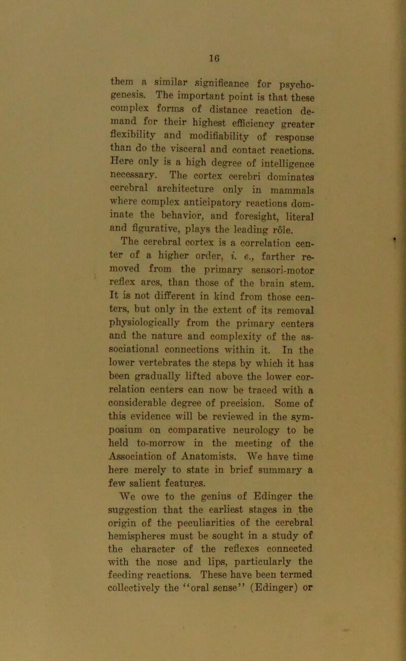 them a similar sig^nificance for psycho- genesis. The important point is that these complex forms of distance reaction de- mand for their highest efficiency greater flexibility and modifiability of response than do the visceral and contact reactions. Here only is a high degree of intelligence necessary. The cortex cerebri dominates cerebral architecture only in mammals where complex anticipatory reactions dom- inate the behavior, and foresight, literal and figurative, plays the leading role. The cerebral cortex is a correlation cen- ter of a higher order, i. e., farther re- moved from the primary sensori-motor reflex arcs, than those of the brain stem. It is not different in kind from those cen- ters, but only in the extent of its removal physiologically from the primary centers and the nature and complexity of the as- sociational connections within it. In the lower vertebrates the steps by which it has been gradually lifted above the low'er cor- relation centers can now be traced with a considerable degree of precision. Some of this evidence will be review^ed in the sym- posium on comparative neurology to be held to-morrow in the meeting of the Association of Anatomists. We have time here merely to state in brief summary a few salient features. We owe to the genius of Edinger the suggestion that the earliest stages in the origin of the peculiarities of the cerebral hemispheres must be sought in a study of the character of the reflexes connected with the nose and lips, particularly the feeding reactions. These have been termed collectively the “oral sense” (Edinger) or