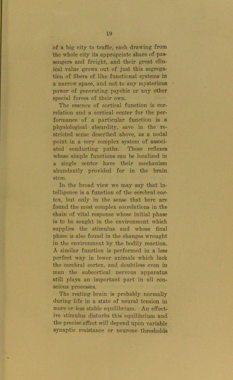 of a big city to traffic, each drawing from the whole city its appropriate share of pas- sengers and freight, and their great clin- ical value grows out of just this segrega- tion of fibers of like functional systems in a narrow space, and not to any mysterious * power of generating psychic or any other special forces of their own. The essence of cortical function is cor- relation and a cortical center for the per- formance of a particular function is a physiological absurdity, save in the re- stricted sense described above, as a nodal point in a very complex system of associ- ated conducting paths. Those reflexes whose simple functions can be localized in a single center have their mechanism abundantly provided for in the brain stem. In the broad view we may say that in- telligence is a function of the cerebral cor- tex, but only in the sense that here are found the most complex correlations in the chain of vital response whose initial phase is to be sought in the environment which supplies the stimulus and whose final phase is also found in the changes wrought in the environment by the bodily reaction. A similar function is performed in a less perfect way in lower animals which lack the cerebral cortex, and doubtless even in man the subcortical nervous apparatus still plays an important part in all con- scious processes. The resting brain is probably normally during life in a state of neural tension in more or less stable equilibrium. An effect- ive stimulus distui’bs this equilibrium and the precise effect will depend upon variable synaptic resistance or neurone thresholds