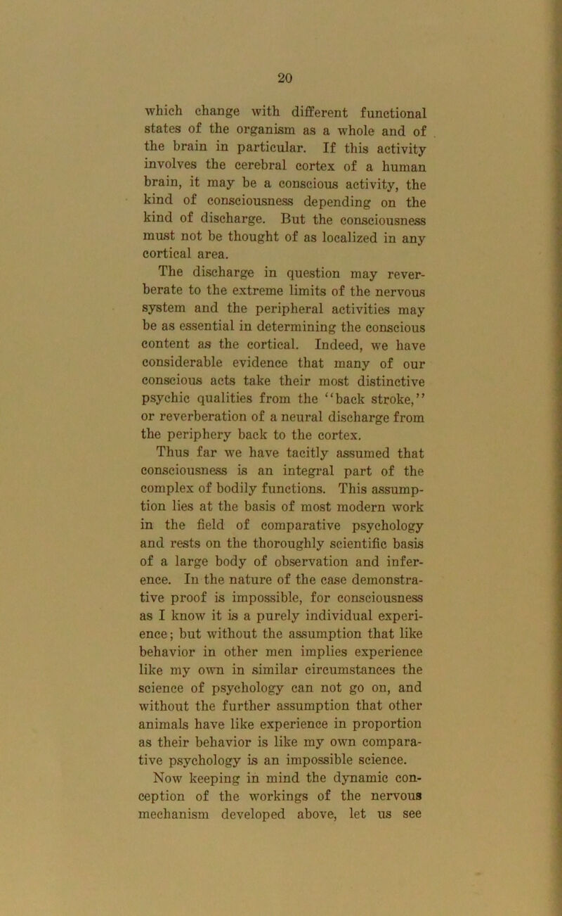 which change with different functional states of the organism as a whole and of the brain in particular. If this activity involves the cerebral cortex of a human brain, it may be a conscious activity, the kind of consciousness depending on the kind of discharge. But the consciousness must not be thought of as localized in any cortical area. The discharge in question may rever- berate to the extreme limits of the nervous system and the peripheral activities may be as essential in determining the conscious content as the cortical. Indeed, we have considerable evidence that many of our conscious acts take their most distinctive psychic qualities from the “back stroke,” or reverberation of a neural discharge from the periphery back to the cortex. Thus far we have tacitly assumed that consciousness is an integral part of the complex of bodily functions. This assump- tion lies at the basis of most modern work in the field of comparative psychology and rests on the thoroughly scientific basis of a large body of observation and infer- ence. In the nature of the case demonstra- tive proof is impossible, for consciousness as I know it is a purely individual experi- ence; but without the assumption that like behavior in other men implies experience like my ovm in similar circumstances the science of psychology can not go on, and without the further assumption that other animals have like experience in proportion as their behavior is like my own compara- tive psychology is an impossible science. Now keeping in mind the dynamic con- ception of the workings of the nervous mechanism developed above, let us see