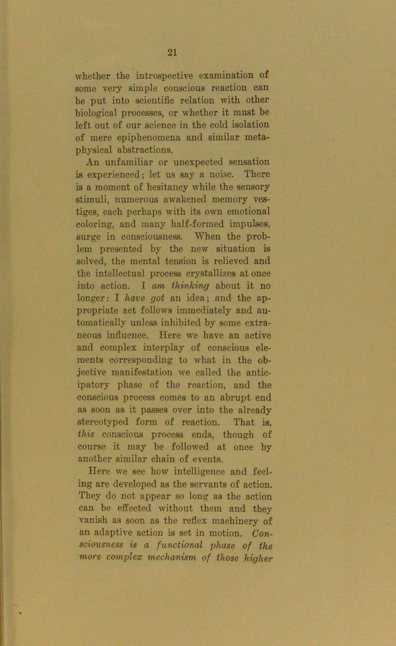 whether the introspective examination of some very simple conscious reaction can he put into scientific relation with other biological processes, or whether it must be left out of our science in the cold isolation of mere epiphenomena and similar meta- physical abstractions. An unfamiliar or unexpected sensation is experienced; let us say a noise. There is a moment of hesitancy while the sensory stimuli, numerous awakened memory ves- tiges, each perhaps with its own emotional coloring, and many half-formed impulses, surge in consciousness. When the prob- lem presented by the new situation is solved, the mental tension is relieved and the intellectual process crystallizes at once into action. I am thinking about it no longer: I have got an idea; and the ap- propriate act follows immediately and au- tomatically unless inhibited by some extra- neous influence. Here we have an active and complex interplay of conscious ele- ments corresponding to what in the ob- jective manifestation we called the antic- ipatory phase of the reaction, and the conscious process comes to an abrupt end as soon as it passes over into the already stereotyped form of reaction. That is, this conscious process ends, though of course it may be followed at once by another similar chain of events. Here we see how intelligence and feel- ing are developed as the servants of action. They do not appear so long as the action can be effected without them and they vanish as soon as the reflex machinery of an adaptive action is set in motion. Con- scwcsness is a functional phase of the more complex mechanism of those higher