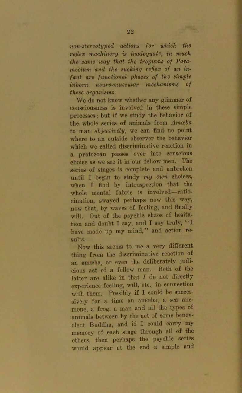nan-stereotyped actions for which the reflex machinery is inadequate, in much the same way that the tropisms of Para^ mecium and the sucking reflex of an in- fant are functional phases of the simple inborn neuro-muscular mechanisms of these organisms. We do not know whether any glimmer of consciousness is involved in these simple processes; but if we study the behavior of the whole series of animals from Amoeba to man objectively, we can find no point where to an outside observer the behavior which we called discriminative reaction in a protozoan passes over into conscious choice as we see it in our fellow men. The series of stages is complete and unbroken until I begin to study my own choices, when I find by introspection that the whole mental fabric is involved—ratio- cination, swayed perhaps now this way, now that, by waves of feeling, and finally will. Out of the psychic chaos of hesita- tion and doubt I say, and I say truly, “I have made up my mind,'’ and action re- sults. Now this seems to me a very different thing from the discriminative reaction of an amoeba, or even the deliberately judi- cious act of a fellow man. Both of the latter are alike in that I do not directly experience feeling, w'ill, etc., in connection with them. Possibly if I could be succes- sively for a time an amoeba, a sea ane- mone, a frog, a man and all the tjpcs of animals between by the act of some benev- olent Buddha, and if I could carry my memory of each stage through all of the others, then perhaps the psychic series would appear at the end a simple and