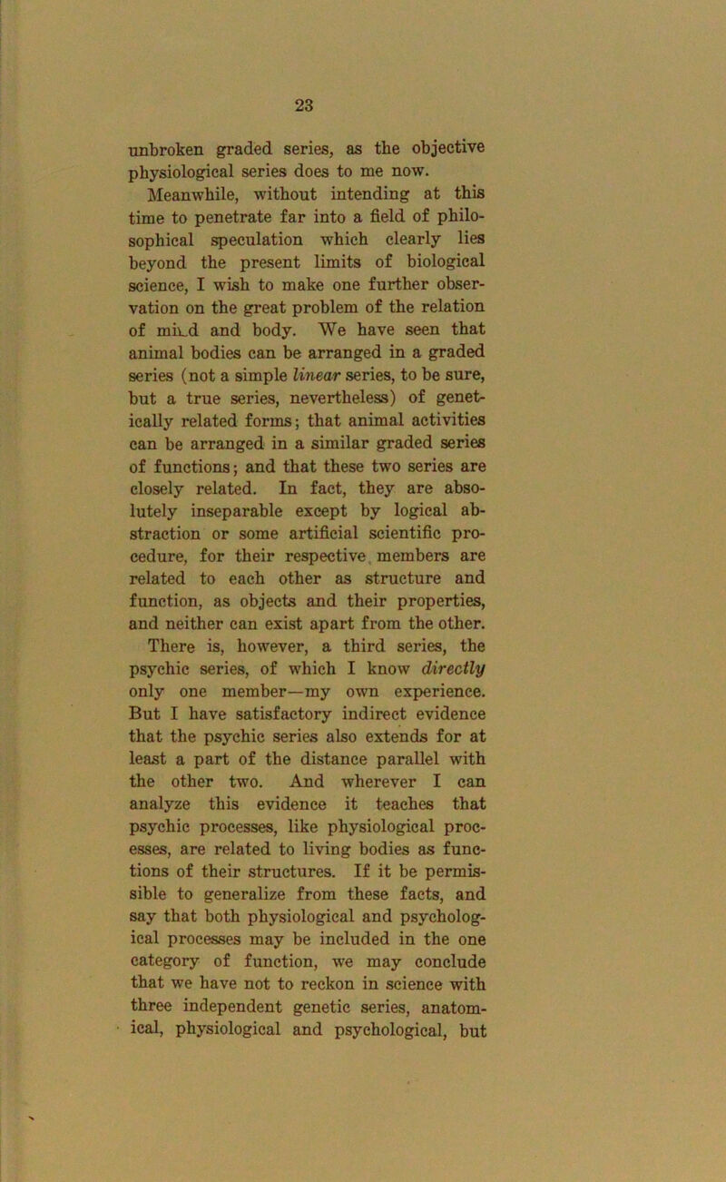 UBbroken graded series, as the objective physiological series does to me now. Meanwhile, without intending at this time to penetrate far into a field of philo- sophical speculation which clearly lies beyond the present limits of biological science, I wish to make one further obser- vation on the great problem of the relation of mmd and body. We have seen that animal bodies can be arranged in a graded series (not a simple linear series, to he sure, but a true series, nevertheless) of genet- ically related forms; that animal activities can be arranged in a similar graded series of functions; and that these two series are closely related. In fact, they are abso- lutely inseparable except by logical ab- straction or some artificial scientific pro- cedure, for their respective, members are related to each other as structure and function, as objects and their properties, and neither can exist apart from the other. There is, however, a third series, the psychic series, of which I know directly only one member—my own experience. But I have satisfactory indirect evidence that the psychic series also extends for at least a part of the distance parallel with the other two. And wherever I can analyze this evidence it teaches that psychic processes, like physiological proc- esses, are related to living bodies as func- tions of their structures. If it be permis- sible to generalize from these facts, and say that both physiological and psycholog- ical processes may be included in the one category of function, we may conclude that we have not to reckon in science with three independent genetic series, anatom- ical, physiological and psychological, but