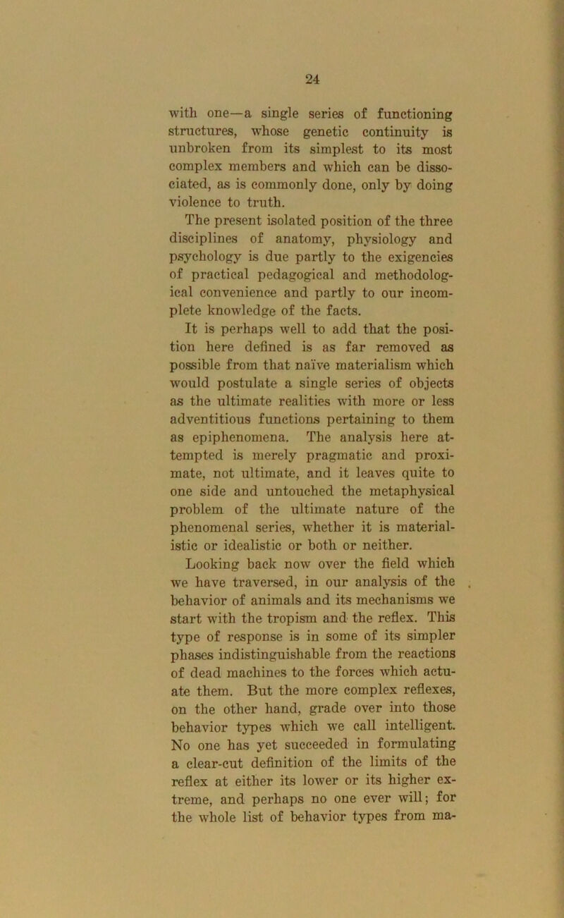 with one—a single series of functioning structures, whose genetic continuity is unbroken from its simplest to its most complex members and which can be disso- ciated, as is commonly done, only by doing violence to truth. The present isolated position of the three disciplines of anatomy, physiology and psychology is due partly to the exigencies of practical pedagogical and methodolog- ical convenience and partly to our incom- plete knowledge of the facts. It is perhaps well to add that the posi- tion here defined is as far removed as possible from that naive materialism which would postulate a single series of objects as the ultimate realities with more or less adventitious functions pertaining to them as epiphenomena. The analysis here at- tempted is merely pragmatic and proxi- mate, not ultimate, and it leaves quite to one side and untouched the metaphysical problem of the ultimate nature of the phenomenal series, whether it is material- istic or idealistic or both or neither. Looking back now over the field which we have traversed, in our analysis of the behavior of animals and its mechanisms we start with the tropism and the reflex. This type of response is in some of its simpler phases indistinguishable from the reactions of dead machines to the forces which actu- ate them. But the more complex reflexes, on the other hand, grade over into those behavior types which we call intelligent. No one has yet succeeded in formulating a clear-cut deflnition of the limits of the reflex at either its lower or its higher ex- treme, and perhaps no one ever will; for the whole list of behavior types from ma-