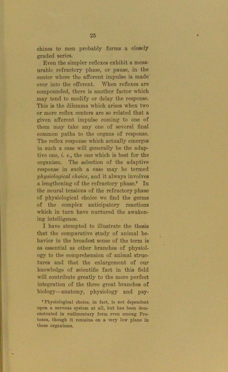 chines to men probably forms a closely graded series. Even the simpler reflexes exhibit a meas- urable refractory phase, or pause, in the center where the afferent impulse is made' over into the efferent. When reflexes are compounded, there is another factor which may tend to modify or delay the response. This is the dilemma which arises when two or more reflex centers are so related that a given afferent impulse coming to one of them may take any one of several final common paths to the organs of response. The reflex response which actually emerges in such a case will generally be the adap- tive one, i. e., the one which is best for the organism. The selection of the adaptive response in such a case may be termed physiological choice, and it always involves a lengthening of the refractory phase.® In the neural tensions of the refractory phase of physiological choice we find the germs of the complex anticipatory reactions which in turn have nurtured the aw’aken- ing intelligence. I have atempted to illustrate the thesis that the comparative study of animal be- havior in the broadest sense of the term is as essential as other branches of physiol- ogy to the comprehension of animal struc- tures and that the enlargement of our knowledge of scientific fact in this field will contribute greatly to the more perfect integration of the three great branches of biology—anatomy, physiology and psy- ' Physiological choice, in fact, is not dependent upon a nervous system at all, but has been dem- onstrated in rudimentary form even among Pro- tozoa, though it remains on a very low plane in these organisms.