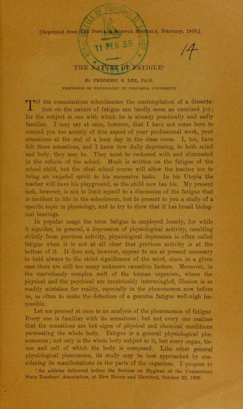 THE KAT’lTl^E OE EATIGUE' By FREDERIC S. LEE, Bll.D. PHOFESSOR OF PHYSIOLOGY IN COLUMBIA UNIVERSITY 0 the conscientious schoolmaster the contemplation of a disserta- tion on the nature of fatigue can hardly seem an unmixed joy; for the subject is one with which he is already practically and sadly familiar. I may say at once, however, that I have not come here to remind you too acutely of this aspect of your professional work, your sensations at the end of a busy day in the class room. I, too, have felt those sensations, and 1 know how dully depressing, to both mind and body, they may be. They must be reckoned with and eliminated in the reform of the school. Much is written on the fatigue of the school child, but the ideal school course will allow the teacher too to bring an unjaded spirit to his successive tasks. In his Utopia the teacher will have his playground, as the child now has his. My present task, however, is not to limit myself to a discussion of the fatigue that is incident to life in the schoolroom, but to present to you a study of a specific topic in physiology, and to try to show that it has broad biolog- ical bearings. In popular usage the term fatigue is employed loosely, for w'hile it signifies, in general, a depression of physiological activity, resulting strictly finm previous activity, physiological depression is often called fatigue when it is not at all clear that previous activity is at the bottom of it. It does not, however, appear to me at present necessary to hold always to the strict significance of the word, since in a given case there are still too many unknown causative factors. Moreover, in the marvelously complex weft of the human organism, where the physical and the psychical are inextricably intermingled, illusion is so readily mistaken for reality, especially in the phenomenon now before us, as often to make the detection of a genuine fatigue well-nigh im- possible. Let me proceed at once to an analysis of the phenomenon of fatigue Every one is familiar with its sensations; but not every one realizes that the sensations are but signs of physical and chemical conditions permeating the whole body. Fatigue is a general physiological phe- nomenon; not only is the w'hole body subject to it, but every organ, tis- sue and cell of which the body is composed. Like other general physiological phenomena, its study may be best approached by con- sidering its manifestations in the parts of the organism. I propose to *An address delivered before the Section on Hygiene of the Connecticut State Teachers’ Association, at New Haven and Hartford, October 22, 1909.