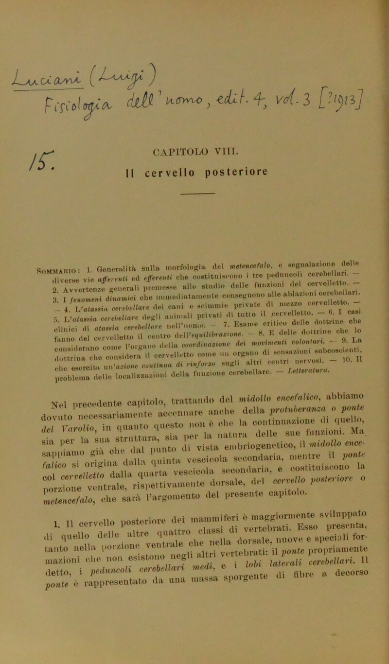 periàM Aerine , idi i f; ve/l. 3 [-‘^J CAPITOLO Vili. I! cervello posteriore Sommario: 1. Geaernlitii sulla morMogi. d.l ‘ ,li verna vie afferenti ed «/ere»ti che costituiscono i tre peduncoli cerebel . 2 Avvertenze generali premesse allo studio delle funzioni del cervelletto - 3' j fenomeni dinamici che immediatamente conseguono alle ablazioni cerebellari. tVZZZ* cerebellare dei cani a scimmie private di 5 Vaiarne cerebellare degli animali privati d, tutto .1 *«velletto - 6 I casi . 7. Esame critico delle dottrine cue clinici di alatela cerebellare nell nomo. /. d,„trine che lo fanno del cervelletto il centro de\\’equilibratone. - 8. E delle do tr ne c.u iilar-Atm come Porgano della coordinazione dei movimenti nolana . •• dottrina che considera il cervelletto come un organo di sensazioni subcosciei. che esercita Catione continua di rinforzo sugl. problema delle localizzazioni della funzione cerebellare. - Letteratura. Nel precedente capitolo, trattando del midollo encefalico, abbiamo Srrrr ,,r:^rr sappiamo già oh. al secondaria, mentra il ponte M eo .. vescia secondaria, e costituiscono la r pM,eriorr ° Ltence/Wo, che sarà l’argomento «lei presente capito . 1. ,1 cervello posteriore dei ili quello delle altre qual , ,, ..dorsale nuove, e speciali for- tanto nella pul sione veti tra e c i ’ propriamente inazioni che non esistono negl, altri verteb» t .erl„„r{. „ detto, i pedali cerebellari Medi, e' ''* „ . (iecors„ ponte è rappresentato da una massa spurgente