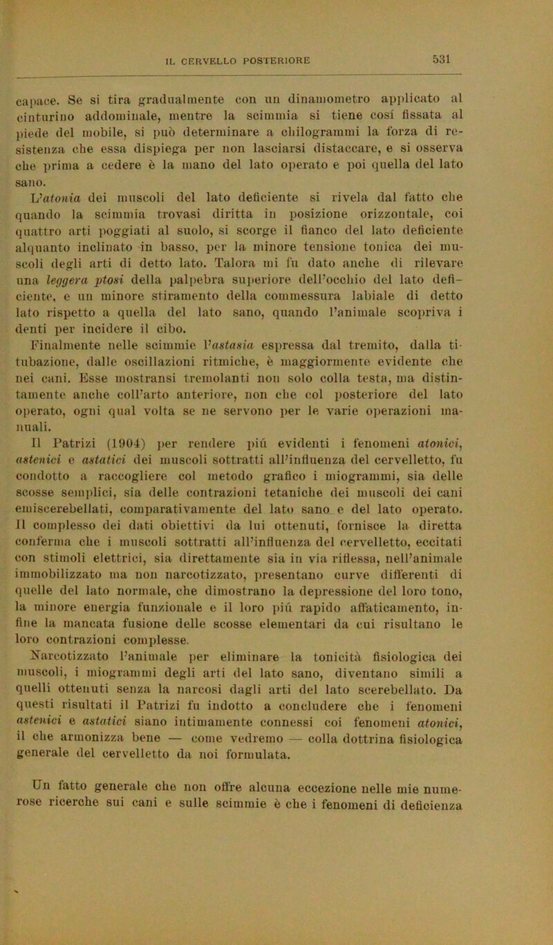 capace. Se si tira gradualmente con un dinamometro applicato al cinturino addominale, mentre la scimmia si tiene cosi fissata al piede del mobile, si può determinare a chilogrammi la forza di re- sistenza che essa dispiega per non lasciarsi distaccare, e si osserva che prima a cedere è la mano del lato operato e poi quella del lato sano. L’atonia dei muscoli del lato deficiente si rivela dal fatto che quando la scimmia trovasi diritta in posizione orizzontale, coi quattro arti poggiati al suolo, si scorge il fianco del lato deficiente, alquanto inclinato in basso, per la minore tensione tonica dei mu- scoli degli arti di detto lato. Talora uii fu dato anche di rilevare una leggera ptosi della palpebra superiore dell’occhio del lato defi- ciente, e un minore stiramento della commessura labiale di detto lato rispetto a quella del lato sano, quando l’animale scopriva i denti per incidere il cibo. Finalmente nelle scimmie Vastasia espressa dal tremito, dalla ti- tubazione, dalle oscillazioni ritmiche, è maggiormente evidente che nei cani. Esse mostransi tremolanti non solo colla testa, ma distin- tamente anche coll’arto anteriore, non che col posteriore del lato operato, ogni qual volta se ne servono per le varie operazioni ma- nuali. Il Patrizi (1904) per rendere più evidenti i fenomeni atonici, astenici e astatici dei muscoli sottratti all’influenza del cervelletto, fu condotto a raccogliere col metodo grafico i miogrammi, sia delle scosse semplici, sia delle contrazioni tetaniche dei muscoli dei cani emiscerebellati, comparativamente del lato sano e del lato operato. Il complesso dei dati obiettivi da lui ottenuti, fornisce la diretta conferma che i muscoli sottratti all’influenza del cervelletto, eccitati con stimoli elettrici, sia direttamente sia in via riflessa, nell’animale immobilizzato ma non narcotizzato, presentano curve differenti di quelle del lato normale, che dimostrano la depressione del loro tono, la minore energia funzionale e il loro più rapido affaticamento, in- fine la mancata fusione delle scosse elementari da cui risultano le loro contrazioni complesse, Narcotizzato l’animale per eliminare la tonicità fisiologica dei muscoli, i miogrammi degli arti del lato sano, diventano simili a quelli ottenuti senza la narcosi dagli arti del lato scerebellato. Da questi risultati il Patrizi fu indotto a concludere che i fenomeni astenici e astatici siano intimamente connessi coi fenomeni atonici, il che armonizza bene — come vedremo — colla dottrina fisiologica generale del cervelletto da noi formulata. Un fatto generale che non olire alcuna eccezione nelle mie nume- rose ricerche sui cani e sulle scimmie è che i fenomeni di deficienza