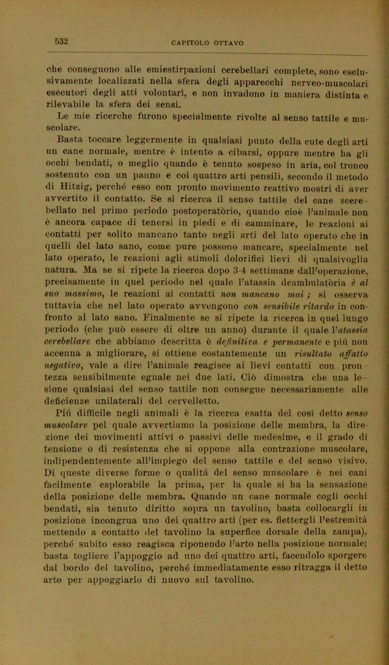 che conseguono alle emiestirpazioni cerebellari complete, sono esclu- sivamente localizzati nella siera degli apparecchi nerveo-muscolari esecutori degli atti volontari, e non invadono in maniera distinta e rilevabile la sfera dei sensi. Le mie ricerche furono specialmente rivolte al senso tattile e mu- scolare. Basta toccare leggermente in qualsiasi punto della cute degli arti un cane normale, mentre è intento a cibarsi, oppure mentre ha gli occhi bendati, o meglio quando è tenuto sospeso in aria, col tronco sostenuto con un panno e coi quattro arti pensili, secondo il metodo di Hitzig, perché esso con pronto movimento reattivo mostri di aver avvertito il contatto. Se si ricerca il senso tattile del cane scere- bellato nel primo periodo postoperatòrio, quando cioè l’animale non è ancora capace di tenersi in piedi e di camminare, le reazioni ai contatti per solito mancano tanto negli arti del lato operato che in quelli del lato sano, come pure possono mancare, specialmente nel lato operato, le reazioni agli stimoli dolorifici lievi di qualsivoglia natura. Ma se si ripete la ricerca dopo 3-4 settimane dall’operazione, precisamente in quel periodo nel quale l’atassia deambulatòria è al suo massimo, le reazioni ai contatti non mancano mai ; si osserva tuttavia che nel lato operato avvengono con sensibile ritardo in con- fronto al lato sano. Finalmente se si ripete la ricerca in quel lungo periodo (che può essere di oltre un anno) durante il quale Vatassia cerebellare che abbiamo descritta è definitiva e permanente e più non accenna a migliorare, si ottiene costantemente un risultato affatto negativo, vale a dire l’animale reagisce ai lievi contatti con pron- tezza sensibilmente eguale nei due lati. Ciò dimostra che una le- sione qualsiasi del senso tattile non consegue necessariamente alle deficienze unilaterali del cervelletto. Più difficile negli animali è la ricerca esatta del cosi detto senso muscolare pel quale avvertiamo la posizione delle membra, la dire zione dei movimenti attivi o passivi delle medesime, e il grado di tensione o di resistenza che si oppone alla contrazione muscolare, indipendentemente all’impiego del senso tattile e del senso visivo. Di queste diverse forme o qualità del senso muscolare è nei cani facilmente esplorabile la prima, per la quale si ha la sensazione della posizione delle membra. Quando un cane normale cogli occhi bendati, sia tenuto diritto sopra un tavolino, basta collocargli in posizione incongrua uno dei quattro arti (per es. flettergli l’estremità mettendo a contatto del tavolino la superfice dorsale della zampa), perché subito esso reagisca riponendo l’arto nella posizione normale; basta togliere l’appoggio ad uno dei quattro arti, facendolo sporgere dal bordo del tavolino, perché immediatamente esso ritragga il detto arto per appoggiarlo di nuovo sul tavolino.