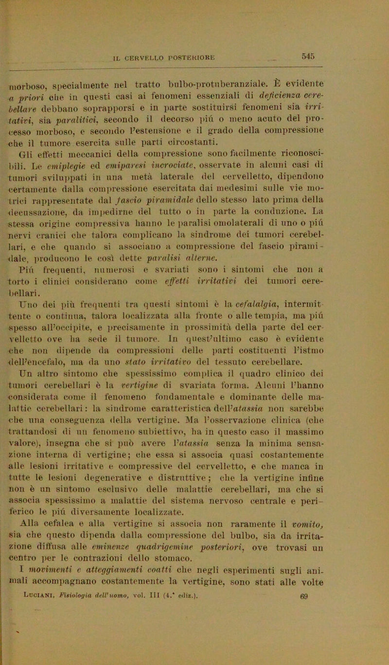 morboso, specialmente nel tratto bulbo-protuberanziale. È evidente a priori che in questi casi ai fenomeni essenziali di deficienza cere- bellare debbano soprapporsi e in parte sostituirsi fenomeni sia irri- tativi, sia paralitici, secondo il decorso più o meno acuto del pro- cesso morboso, e secondo l’estensione e il grado della compressione che il tumore esercita sulle parti circostanti. Gli effetti meccanici della compressione sono facilmente riconosci- bili. Le emiplegie ed emiparesi incrociate, osservate in alcuni casi di tumori sviluppati in una metà laterale del cervelletto, dipendono certamente dalla compressione esercitata dai medesimi sulle vie mo- trici rappresentate dal fascio piramidale dello stesso lato prima della decussazione, da impedirne del tutto o in parte la conduzione. La stessa origine compressiva hanno le paralisi omolaterali di uno o più nervi cranici che talora complicano la sindrome dei tumori cerebel- lari, e ohe quando si associano a compressione del fascio pirami- dale, producono le così dette paralisi alterne. Pili frequenti, numerosi e svariati sono i sintomi che non a torto i clinici considerano come effetti irritativi dei tumori cere- bellari. Uno dei più frequenti tra questi sintomi è la cefalalgia, intermit tento o continua, talora localizzata alla fronte o alle tempia, ma più spesso all’occipite, e precisamente in prossimità della parte del cer velletto ove ha sede il tumore. In quest’ultimo caso è evidente che non dipende da compressioni delle parti costituenti l’istmo dell’encefalo, ma da uno stato irritativo del tessuto cerebellare. Un altro sintomo che spessissimo complica il quadro clinico dei tumori cerebellari è la vertigine di svariata forma. Alcuni l’hanno considerata come il fenomeno fondamentale e dominante delle ma- lattie cerebellari : la sindrome caratteristica dell’agama non sarebbe che una conseguenza della vertigine. Ma l’osservazione clinica (che trattandosi «li un fenomeno subiettivo, ha in questo caso il massimo valore), insegna che si può avere l’atassia senza la minima sensa- zione interna di vertigine; che essa si associa quasi costantemente alle lesioni irritative e compressive del cervelletto, e che manca in tutte le lesioni degenerative e distruttive ; che la vertigine infine non è un sintomo esclusivo delle malattie cerebellari, ma che si associa spessissimo a malattie del sistema nervoso centrale e peri- ferico le più diversamente localizzate. Alla cefalea e alla vertigine si associa non raramente il vomito, sia che questo dipenda dalla compressione del bulbo, sia da irrita- zione diffusa alle eminenze quadrigemine posteriori, ove trovasi un centro per le contrazioni dello stomaco. I movimenti e atteggiamenti coatti che negli esperimenti sugli ani- mali accompagnano costantemente la vertigine, sono stati alle volte Luciani, Fisiologia dell'uomo, voi. Ili (4.* etliz.). 69