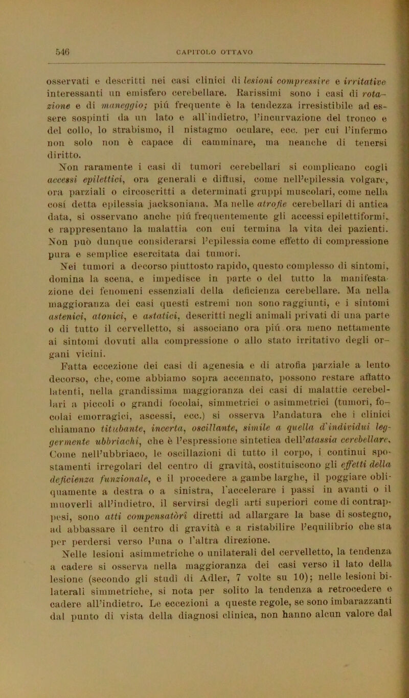 osservati e descritti nei casi clinici di lesioni compressive e irritative interessanti un emisfero cerebellare. Rarissimi sono i casi di rota- zione e di maneggio; più frequente è la tondezza irresistibile ad es- sere sospinti da un lato e all'indietro, l’incurvazione del tronco e del collo, lo strabismo, il instammo oculare, eoe. per cui l’infermo non solo non è capace di camminare, ma neanche di tenersi diritto. Non raramente i casi di tumori cerebellari si complicano cogli accessi epilettici, ora generali e diffusi, come nell’epilessia volgare,, ora parziali o circoscritti a determinati gruppi muscolari, come nella cosi detta epilessia jaeksoniana. Ma nelle atrofie cerebellari di antica data, si osservano anche più frequentemente gli accessi epilettiformi, e rappresentano la malattia con cui termina la vita dei pazienti. Non può dunque considerarsi l’epilessia come effetto di compressione pura e semplice esercitata dai tumori. Nei tumori a decorso piuttosto rapido, questo complesso di sintomi domina la scena, e impedisce in parte o del tutto la manifesta- zione dei fenomeni essenziali della deficienza cerebellare. Ma nella maggioranza dei casi questi estremi non sono raggiunti, e i sintomi astenici, atonici, e astatici, descritti negli animali privati di una parte o di tutto il cervelletto, si associano ora più ora meno nettamente ai sintomi dovuti alla compressione o allo stato irritativo degli or- gani vicini. Fatta eccezione dei casi di agenesia e di atrofia parziale a lento decorso, che, come abbiamo sopra accennato, possono restare affatto latenti, nella grandissima maggioranza dei casi di malattie cerebel- lari a piccoli o grandi focolai, simmetrici o asimmetrici (tumori, fo- colai emorragici, ascessi, ecc.) si osserva l’andatura che i clinici chiamano titubante, incerta, oscillante, simile a quella d'individui leg- germente ubbriachi, che è l’espressione sintetica dell’alma cerebellare. Come nell’ubbriaco, le oscillazioni di tutto il corpo, i continui spo- stamenti irregolari del centro di gravità, costituiscono gli effetti della deficienza funzionale, e il procedere a gambe larghe, il poggiare obli- quamente a destra o a sinistra, 1 accelerare i passi in avanti o il muoverli all’indietro, il servirsi degli arti superiori come di contrap- pesi, sono atti compensatori diretti ad allargare la base di sostegno, ad abbassare il centro di gravità e a ristabilire l’equilibrio che sla per perdersi verso l’una o l’altra direzione. Nelle lesioni asimmetriche o unilaterali del cervelletto, la tendenza a cadere si osserva nella maggioranza dei casi verso il lato della lesione (secondo gli studi di Adler, 7 volte su 10); nelle lesioni bi- laterali simmetriche, si nota per solito la tendenza a retrocedere e cadere all’indietro. Le eccezioni a queste regole, se sono imbarazzanti dal punto di vista della diagnosi clinica, non hanno alcun valore dal