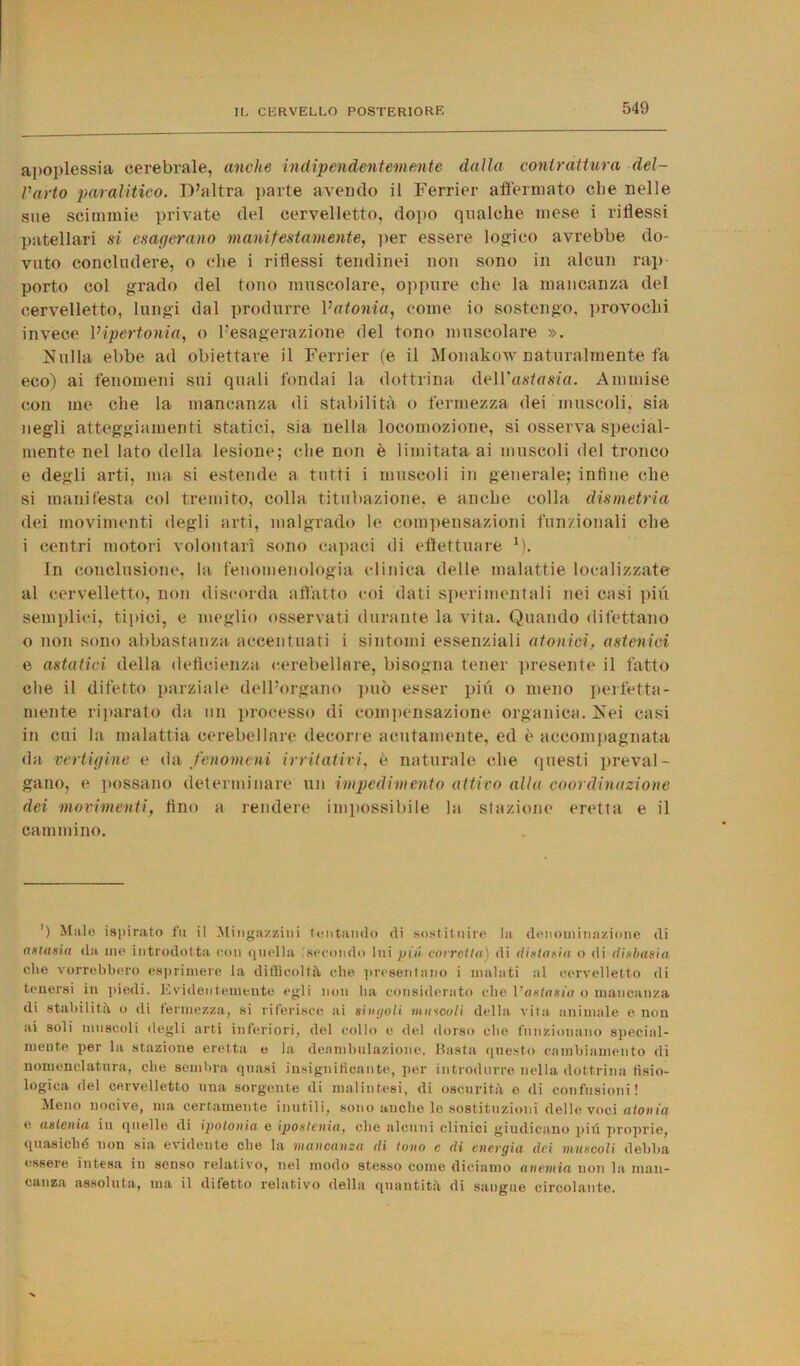 apoplessia cerebrale, anche indipendentemente dalla contrattura del- l'arto paralitico. D’altra parte avendo il Ferrier affermato che nelle sue scimmie private del cervelletto, dopo qualche mese i riflessi patellari si esagerano manifestamente, per essere logico avrebbe do- vuto concludere, o che i riflessi tendinei non sono in alcun rap- porto col grado del tono muscolare, oppure clic la mancanza del cervelletto, lungi dal produrre l’afonia, come io sostengo, provochi invece l’ipertonia, o l’esagerazione del tono muscolare ». Nulla ebbe ad obiettare il Ferrier (e il Monakow naturalmente fa eco) ai fenomeni sui quali fondai la dottrina AeiVastasia. Ammise con me che la mancanza di stabilità o fermezza dei muscoli, sia negli atteggiamenti statici, sia nella locomozione, si osserva special- mente nel lato della lesione; che non è limitata ai muscoli del tronco e degli arti, ma si estende a tutti i muscoli in generale; infine che si manifesta col tremito, colla titubazione, e anche colla dismetria dei movimenti degli arti, malgrado le compensazioni funzionali che i centri motori volontari sono capaci di effettuare V). In conclusione, la fenomenologia clinica delle malattie localizzate al cervelletto, non discorda affatto coi dati sperimentali nei casi più semplici, tipici, e meglio osservati durante la vita. Quando difettano o non sono abbastanza accentuati i sintomi essenziali atonici, astenici e astatici della deficienza cerebellare, bisogna tener presente il fatto che il difetto parziale dell’organo può esser più o meno perfetta- mente riparato da un processo di compensazione organica. Nei casi in cui la malattia cerebellare decorre acutamente, ed è accompagnata da vertigine e da fenomeni irritativi, è naturale che questi preval- gano, e possano determinare un impedimento attiro alla coordinazione dei movimenti, tino a rendere impossibile la stazione eretta e il cammino. ') Male ispirato fu il Mingazzitii tentando di sostituire la denominazione di amasia da me introdotta con quella .'secondo lui piti carrella) di distatiti o di disbasia. che vorrebbero esprimere la difficoltà che presentano i malati al cervelletto di tenersi in piedi. Evidentemente egli non ha considerato che Vaslasia o mancanza di stabilità o di fermezza, si riferisce ai sin gol i muscoli della vita animale e non ai soli muscoli degli arti inferiori, del collo e de! dorso che funzionano special- mente per la stazione eretta e la deambulazione. Pasta questo cambiamento di nomenclatura, che sembra quasi insignificante, per introdurre nella dottrina fisio- logica del cervelletto una sorgente di malintesi, di oscurità e di confusioni! Meno nocive, ma certamente inutili, sono anche le sostituzioni delle voci atonia e astenia in quelle di ipotonia e ipostenia, che aleniti clinici giudicano piti proprie, quasiché non sia evidente che la mancanza di tono e di energia dei muscoli debba essere intesa in senso relativo, nel modo stesso come diciamo anemia non la man- canza assoluta, ma il diletto relativo della quantità di sangue circolante.